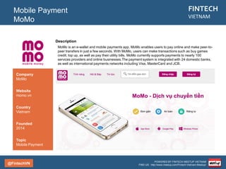 @FintechVN
FINTECH
VIETNAM
POWERED BY FINTECH MEETUP VIETNAM
FIND US: http://www.meetup.com/Fintech-Vietnam-Meetup/
Description
OnePay is a leading online payments and financial transaction processing company in Vietnam.
Established in 2006, during the early days of e-Commerce in Vietnam, OnePay provides the following
products and solutions.
Mobile Payment
Onepay
Country/City
Vietnam/Saigon
Founded
2006
Topic
Mobile Payment
Company
OnePay
Website
onepay.vn
 