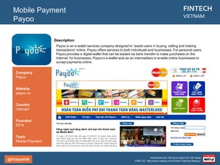 @FintechVN
FINTECH
VIETNAM
POWERED BY FINTECH MEETUP VIETNAM
FIND US: http://www.meetup.com/Fintech-Vietnam-Meetup/
Description
A payment gateway (senpay.vn) that authorizes payments for e-businesses and online retailers in
Vietnam since 2008.
Mobile Payment
SenPay
Country/City
Vietnam/Saigon
Founded
2008
Topic
Mobile Payment
Company
SenPay
Website
senpay.vn
 