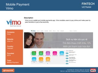 @FintechVN
FINTECH
VIETNAM
POWERED BY FINTECH MEETUP VIETNAM
FIND US: http://www.meetup.com/Fintech-Vietnam-Meetup/
Description
Vietnam Payment Technologies Joint Stock Company (VinaPay) was official established in May 2007.
VinaPay is a privately held company focused on electronic payment service using mobile and internet
technology to satisfy demand of easy, safe and immediate payment for customer and business as well as
develop e-commerce and m-commerce in Vietnam.
Mobile Payment
VinaPay
Country/City
Vietnam/Hanoi
Founded
2007
Topic
Mobile Payment
Company
Vinapay
Website
vinapay.vn
 