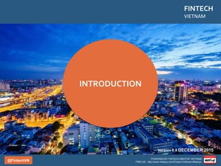 @FintechVN
FINTECH
VIETNAM
POWERED BY FINTECH MEETUP VIETNAM
FIND US: http://www.meetup.com/Fintech-Vietnam-Meetup/
Fintech Vietnam Startup Report
Global Index
IN THE WORLD
Population: 90 Million
GDP Growth Rate: 2nd
Internet Penetration: 39%
Remittance:
• 2014 12 Billion $
• 2015 13-14 Billion $
IN ASIA
Internet Users: 7th
Digital Access: 0.31
Mobile Penetration: 24%
Smartphone Penetration:
15%
Bank Account Penetration:
20%
Credit Card Penetration: 3%
Source: Vietnam Digital Landscape 2015 – Moore Corporation KPBC Internet Trends 2015
 