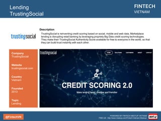 @FintechVN
FINTECH
VIETNAM
POWERED BY FINTECH MEETUP VIETNAM
FIND US: http://www.meetup.com/Fintech-Vietnam-Meetup/
Description
Loanvi is an online peer-to-peer lending platform for personal loans in Vietnam. Founded in 2015, the
startup aims at bridging the gap between underbanked individuals and investors by creating an
accessible channel for individuals to acquire loan financing and for investors to earn solid fixed-income
returns.
Lending
LoanVi
Country/City
Vietnam/Saigon
Founded
2014
Topic
Lending
Company
LoanVi
Website
loanvi.com
 