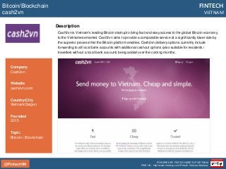 @FintechVN
FINTECH
VIETNAM
POWERED BY FINTECH MEETUP VIETNAM
FIND US: http://www.meetup.com/Fintech-Vietnam-Meetup/
Description
Cash2vn is Vietnam's leading Bitcoin startup to bring fast and easy access to the global Bitcoin economy
to the Vietnamese market. Cash2vn aims to provide a comparable service at a significantly lower rate by
the superior process that the Bitcoin platform enables. Cash2vn delivery options currently include
forwarding to all local bank accounts with additional cashout options (also suitable for residents /
travellers without a local bank account) being added over the coming months.
Bitcoin/Blockchain
cash2vn
Country/City
Vietnam/Saigon
Founded
2015
Topic
Bitcoin / Blockchain
Company
Cash2vn
Website
cash2vn.com
 