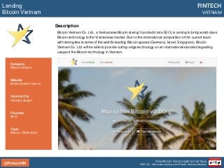 @FintechVN
FINTECH
VIETNAM
POWERED BY FINTECH MEETUP VIETNAM
FIND US: http://www.meetup.com/Fintech-Vietnam-Meetup/
Description
Bitcoin Vietnam Co. Ltd., a Vietnamese Bitcoin startup founded in late 2013, is aiming to bring world-class
Bitcoin technology to the Vietnamese market. Due to the international composition of the current team
with strong ties to some of the world’s leading Bitcoin spaces (Germany, Israel, Singapore), Bitcoin
Vietnam Co. Ltd. will be able to provide cutting-edge technology on an international standard regarding
usage of the Bitcoin technology in Vietnam.
Lending
Bitcoin Vietnam
Country/City
Vietnam/Saigon
Founded
2013
Topic
Bitcoin / Blockchain
Company
Bitcoin Vietnam
Website
bitcoinvietnam.com.vn
 