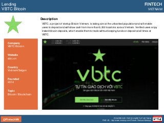 @FintechVN
FINTECH
VIETNAM
POWERED BY FINTECH MEETUP VIETNAM
FIND US: http://www.meetup.com/Fintech-Vietnam-Meetup/
Description
VBTC, a project of startup Bitcoin Vietnam, is taking aim at the unbanked population and will enable
users to deposit and withdraw cash from more than 9,200 locations across Vietnam. Verified users enjoy
instant bitcoin deposits, which enable them to trade without keeping funds on deposit at all times at
VBTC.
Lending
VBTC Bitcoin
Country
Vietnam/Saigon
Founded
2014
Topic
Bitcoin / Blockchain
Company
VBTC Bitcoin
Website
vbtc.vn
 