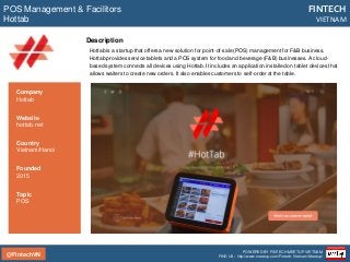 @FintechVN
FINTECH
VIETNAM
POWERED BY FINTECH MEETUP VIETNAM
FIND US: http://www.meetup.com/Fintech-Vietnam-Meetup/
Description
Hottab is a startup that offers a new solution for point-of-sale (POS) management for F&B business.
Hottab provides service tablets and a POS system for food and beverage (F&B) businesses. A cloud-
based system connects all devices using Hottab. It includes an application installed on tablet devices that
allows waiters to create new orders. It also enables customers to self-order at the table.
POS Management & Facilitors
Hottab
Country
Vietnam/Hanoi
Founded
2015
Topic
POS
Company
Hottab
Website
hottab.net
 