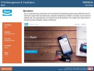 @FintechVN
FINTECH
VIETNAM
POWERED BY FINTECH MEETUP VIETNAM
FIND US: http://www.meetup.com/Fintech-Vietnam-Meetup/
Description
POS Management & Facilitators
ibox
Country
Vietnam/Hanoi
Founded
2013
Topic
POS
Company
Ibox
Website
iboxmpos.com
ibox, in South-East Asia and Russia, set to revolutionize the global payments market. With ibox solution,
merchants accept credit and debit cards, using their smartphones or tablets, in a simple, secure and cost-
effective way. ibox expanded into 5 countries across South-East Asia. The company has major offices in
Hong Kong, Hanoi, Bangkok, Jakarta and Moscow.
 