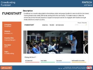 @FintechVN
FINTECH
VIETNAM
POWERED BY FINTECH MEETUP VIETNAM
FIND US: http://www.meetup.com/Fintech-Vietnam-Meetup/
Description
FundStart is a crowdfunding platform that allows artists and project leaders to raise fund from the crowd,
“turning dreams into reality with funds coming from the community.” Fundstart seeks to allow the
community to find the best projects to support and project owners to engagers with backers and get
media attention to reach success.
Crowdfunding
Fundstart
Country/City
Vietnam/Saigon
Founded
2015
Topic
Crowdfunding
Company
FundStart
Website
fundstart.vn
 