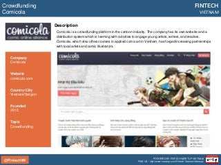 @FintechVN
FINTECH
VIETNAM
POWERED BY FINTECH MEETUP VIETNAM
FIND US: http://www.meetup.com/Fintech-Vietnam-Meetup/
Description
Comicola is a crowdfunding platform in the cartoon industry. The company has its own website and a
distribution system which is teeming with activities to engage young artists, writers, and readers.
Comicola, which also offers courses in applied comic art in Vietnam, has forged increasing partnerships
with local artists and comic illustrators.
Crowdfunding
Comicola
Country/City
Vietnam/Saigon
Founded
2015
Topic
Crowdfunding
Company
Comicola
Website
comicola.com
 