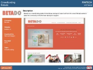 @FintechVN
FINTECH
VIETNAM
POWERED BY FINTECH MEETUP VIETNAM
FIND US: http://www.meetup.com/Fintech-Vietnam-Meetup/
Description
Betado is a crowdfunding platform that allows startups to raise fund from the crowd. Betado seeks to
allow the community to find the best startups to support.
Crowdfunding
Betado
Country/City
Vietnam/Saigon
Founded
2015
Topic
Crowdfunding
Company
Betado
Website
betado.vn
 