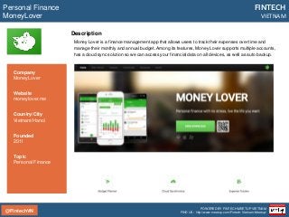 @FintechVN
FINTECH
VIETNAM
POWERED BY FINTECH MEETUP VIETNAM
FIND US: http://www.meetup.com/Fintech-Vietnam-Meetup/
Description
Money Lover is a finance management app that allows users to track their expenses over time and
manage their monthly and annual budget. Among its features, Money Lover supports multiple accounts,
has a cloud sync solution so we can access your financial data on all devices, as well as auto backup.
Personal Finance
MoneyLover
Country/City
Vietnam/Hanoi
Founded
2011
Topic
Personal Finance
Company
MoneyLover
Website
moneylover.me
 