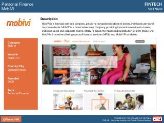 @FintechVN
FINTECH
VIETNAM
POWERED BY FINTECH MEETUP VIETNAM
FIND US: http://www.meetup.com/Fintech-Vietnam-Meetup/
Description
MobiVi is a financial services company, providing transaction solutions to banks, individual users and
corporate clients. MobiVi' is a financial services company, providing transaction solutions to banks,
individual users and corporate clients. MobiVi’s areas: the Nationwide Distribution System (NDS) unit,
MobiVi’s innovative offerings around financial services (MFS), and MobiVi Foundation.
Personal Finance
MobiVi
Country/City
Vietnam/Hanoi
Founded
2008
Topic
Personal Finance
Company
MobiVi
Website
mobivi.vn
 