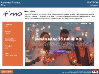 @FintechVN
FINTECH
VIETNAM
POWERED BY FINTECH MEETUP VIETNAM
FIND US: http://www.meetup.com/Fintech-Vietnam-Meetup/
Description
As the 1st digital bank in Vietnam, Timo offers a variety of banking services, such as money transfer, bill
payment, savings, … Powered by VP bank, Timo has a strategy to re-invent the banking industry. Timo
brings a 100% free services to end-users with an idea of creative Banking experience.
Personal Finance
Timo
Country/City
Vietnam/Saigon
Founded
2015
Topic
Personal Finance
Company
Timo
Website
timo.vn
 