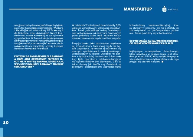 10
wacyjności od rynku amerykańskiego, brytyjskie-
go czy też francuskiego i niemieckiego. Wynika to
z kiepskiej jakości infrastruktury API finansowych
dla fintechów, braku doświadczeń fintech-foun-
derów oraz mocnej konkurencji ze strony innowa-
cyjnych banków. W Polsce brakuje zdecydowanie
sprzyjającegoinnowacjiikonkurencyjnościregula-
tora,jakrównieżpodstawowejinfrastrukturytech-
nologicznej która pozwoliłaby szybciej budować
itestowaćrozwiązaniafintechowe.
FINTECHY SĄ ZAGROŻENIEM DLA BANKÓW?
A MOŻE JEST ODWROTNIE? FINTECHY NI-
GDY NIE WYGRYZĄ BANKÓW, KTÓRE MAJĄ
WIĘKSZE FUNDUSZE I BANKOWY FUNDUSZ
GWARANCYJNY?
W ostatnich 12 miesiącach banki straciły 6,5%
udziałów w światowym rynku na rzecz neoban-
ków. Trend „unbundlingu” usług finansowych
oraz wchodzenia w rolę instytucji finansowych
przez podmioty, które mają zaufanie konsu-
mentów i dane o nich, dopiero nabiera rozpędu.
Pozycja banku jako dostawców regulowa-
nej infrastruktury finansowej nigdy nie bę-
dzie zagrożona, natomiast spodziewam się
mocnych spadków marż z usług bankowych
w najbliższych 10 latach i utylizacji roli ban-
ków – będą bardziej dostawcami infrastruk-
tury (jak operatorzy telekomunikacyjny),
niż wysoko-marżowymi biznesami. Dziś to
takie biznesy jak Netflix czy Facebook są
głównymi beneficjentami zaawansowanej
infrastruktury telekomunikacyjnej, któ-
rą stworzyły telecomy, ale nie potrafiły jej
zmonetyzować na porównywalnym pozio-
mie. Trend powtórzy się w bankowości.
CO PAN UWAŻA ZA NAJWIĘKSZE OSIĄGNIĘ-
CIE BRANŻY FINTECHOWEJ W POLSCE?
Najlepszym rozwiązaniem fintechowym,
które powstało w naszym kraju, jest stan-
dard płatności BLIK, który radykalnie popra-
wia doświadczenie użytkowników, a do tego
przyjął się szeroko na rynku.
 