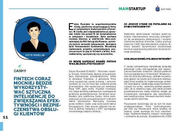 11
FINTECH CORAZ
MOCNIEJ BĘDZIE
WYKORZYSTY-
WAĆ SZTUCZNĄ
INTELIGENCJĘ DO
ZWIĘKSZANIA EFEK-
TYWNOŚCI I BEZPIE-
CZEŃSTWA OBSŁU-
GI KLIENTÓW
E
dyta Musielak to współzałożycielka
Cashy, platformy wspomagającej firmy
w optymalnym wykorzystaniu płynno-
ści. W Cashy jest odpowiedzialna za sprze-
daż. Edyta ma ponad 15 lat doświadczenia
w zakupach i doradztwie. Była szefową
rozwoju biznesu w platformie Aleo.com,
należącej do ING Usługi dla Biznesu, na któ-
rej oprócz narzędzi zakupowych, dostępne
było finansowanie dostawców. Wcześniej
realizowała projekty optymalizujące pro-
ces procure to pay w firmach z branż, m.in.
meblarskiej, spożywczej czy automotive.
CO BĘDZIE NAPĘDZAĆ BRANŻĘ FINTECH
W NAJBLIŻSZEJ PRZYSZŁOŚCI?
Edyta Musielak (CASHY) - Motorem rozwo-
ju branży fintechowej będzie przyspiesza-
jąca digitalizacja przedsiębiorstw, także
w obszarze finansów. Z założenia firmy
chcą upraszczać swoje procesy i automa-
tyzować to, co nie musi być zrobione przez
pracowników. Nie wystarczą już kombajny
klasy ERP, gdyż małe, niszowe rozwiąza-
nia, będą bardziej adekwatnie rozwiązywać
problemy przedsiębiorstw. Świetnym przy-
kładem jest platforma Cashy, która auto-
matyzuje proces przyspieszonych rozliczeń
faktur dostawców. Wycinamy rozmowy
przez telefon i maile, oraz rozliczanie faktur
korygujących. Cały proces odbywa się on-
line, w pełnej integracji z ERP, wymagając
minimalnego nadzoru klienta.
CO JESZCZE STANIE SIĘ POPULARNE NA
RYNKU FINTECHOWYM?
Będziemy obserwować rosnące wykorzy-
stanie mechanizmów sztucznej inteligen-
cji do zwiększania efektywności i bezpie-
czeństwa obsługi klientów. Cashy pracuje
obecnie z SAS nad wdrożeniem modułu AI,
który pozwoli dynamicznie dostosować
koszt przyspieszonej płatności do konkret-
nego dostawcy.
COBLOKUJEROZWÓJPOLSKICHFINTECHÓW?
Z naszej perspektywy największą bolączką
polskiego rynku startupowego jest ograni-
czona otwartość średnich i dużych polskich
firm na współpracę z fintechami. Wiadomo –
nikt nie chce być pierwszy. Jednak na zacho-
dzie apetyt na ryzyko jest znacznie większy,
gdyż firmy wiedzą, że implementując unikal-
ne rozwiązania, zwiększają swoją konkuren-
cyjność na rynku. Jesteśmy jednak przeko-
nani, że to kwestia czasu, gdy także polskie
przedsiębiorstwa, będę chętniej sięgać po
innowacyjne rozwiązania, aby optymalizo-
wać swoje procesy i kreować wartość doda-
ną dla swoich klientów.
Pozytywnie wyróżniają się na tym tle duże
międzynarodowe firmy technologiczne,
jak SAS czy Mastercard, które wiedzą, że
obecny rynek wymaga od nich nieustan-
nego implementowania nowych rozwiązań
i uciekania do przodu. W październiku 2020
EDYTA MUSIELAK
 