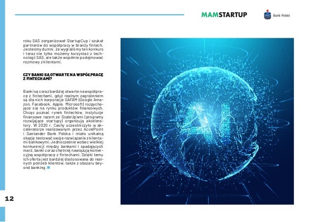 12
roku SAS zorganizował StartupCup i szukał
partnerów do współpracy w branży fintech.
Jesteśmy dumni, że wygraliśmy ten konkurs
i teraz nie tylko możemy korzystać z tech-
nologii SAS, ale także wspólnie podejmować
rozmowy z klientami.
CZY BANKI SĄ OTWARTE NA WSPÓŁPRACĘ
Z FINTECHAMI?
Banki są coraz bardziej otwarte na współpra-
cę z fintechami, gdyż realnym zagrożeniem
są dla nich korporacje GAFAM (Google Ama-
zon, Facebook, Apple, Microsoft) rozpycha-
jące się na rynku produktów finansowych.
Chcąc poznać rynek fintechów, instytucje
finansowe razem ze ScaleUp’ami (programy
rozwijające startupy) organizują akcelera-
tory. W 2020 r. Cashy uczestniczyło w ak-
celeratorze realizowanym przez AccelPoint
i Santander Bank Polska i miało unikalną
okazję testować swoje rozwiązanie z klienta-
mi bankowymi. Jednocześnie wobec wielkiej
konkurencji między bankami i spadających
marż, banki coraz chętniej nawiązują komer-
cyjną współpracę z fintechami. Dzięki temu
ich oferta jest bardziej dostosowana do real-
nych potrzeb klientów, także z obszaru bey-
ond banking.
 