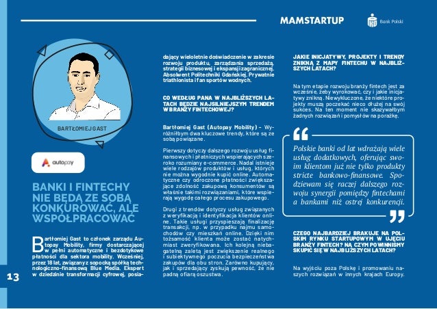 13
BANKI I FINTECHY
NIE BĘDĄ ZE SOBĄ
KONKUROWAĆ, ALE
WSPÓŁPRACOWAĆ
B
artłomiej Gast to członek zarządu Au-
topay Mobility, firmy dostarczającej
w pełni automatyczne i bezdotykowe
płatności dla sektora mobility. Wcześniej,
przez 18 lat, związany z sopocką spółką tech-
nologiczno-finansową Blue Media. Ekspert
w dziedzinie transformacji cyfrowej, posia-
dający wieloletnie doświadczenie w zakresie
rozwoju produktu, zarządzania sprzedażą,
strategii biznesowej i ekspansji zagranicznej.
Absolwent Politechniki Gdańskiej. Prywatnie
triathlonista i fan sportów wodnych.
CO WEDŁUG PANA W NAJBLIŻSZYCH LA-
TACH BĘDZIE NAJSILNIEJSZYM TRENDEM
W BRANŻY FINTECHOWEJ?
Bartłomiej Gast (Autopay Mobility) - Wy-
różniłbym dwa kluczowe trendy, które są ze
sobą powiązane.
Pierwszy dotyczy dalszego rozwoju usług fi-
nansowych i płatniczych wspierających sze-
roko rozumiany e-commerce. Nadal istnieje
wiele rodzajów produktów i usług, których
nie można wygodnie kupić online. Automa-
tyczne czy odroczone płatności zwiększa-
jące zdolność zakupową konsumentów są
właśnie takimi rozwiązaniami, które wspie-
rają wygodę całego procesu zakupowego.
Drugi z trendów dotyczy usług związanych
z weryfikacją i identyfikacja klientów onli-
ne. Takie usługi przyspieszają finalizację
transakcji, np. w przypadku najmu samo-
chodów czy mieszkań online. Dzięki nim
tożsamość klienta może zostać natych-
miast zweryfikowana. Ich kolejną nieba-
gatelną zaletą jest zwiększenie realnego
i subiektywnego poczucia bezpieczeństwa
zakupów dla obu stron. Zarówno kupujący,
jak i sprzedający zyskują pewność, że nie
padną ofiarą oszustwa.
JAKIE INICJATYWY, PROJEKTY I TRENDY
ZNIKNĄ Z MAPY FINTECHU W NAJBLIŻ-
SZYCH LATACH?
Na tym etapie rozwoju branży fintech jest za
wcześnie, żeby wyrokować, czy i jakie inicja-
tywy znikną. Niewykluczone, że niektóre pro-
jekty muszą poczekać nieco dłużej na swój
sukces. Na ten moment nie skazywałbym
żadnych rozwiązań i pomysłów na porażkę.
Polskie banki od lat wdrażają wiele
usług dodatkowych, oferując swo-
im klientom już nie tylko produkty
stricte bankowo-finansowe. Spo-
dziewam się raczej dalszego roz-
woju synergii pomiędzy fintechami
a bankami niż ostrej konkurencji.
CZEGO NAJBARDZIEJ BRAKUJE NA POL-
SKIM RYNKU STARTUPOWYM W UJĘCIU
BRANŻY FINTECH? NA CZYM POWINNIŚMY
SKUPIĆ SIĘ W NAJBLIŻSZYCH LATACH?
Na wyjściu poza Polskę i promowaniu na-
szych rozwiązań w innych krajach Europy.
BARTŁOMIEJ GAST
 
