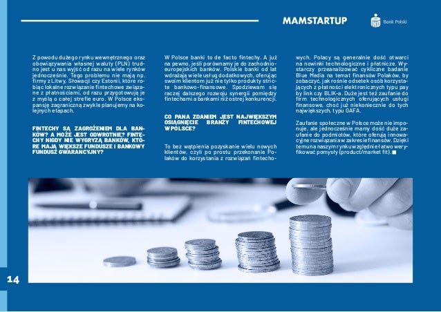 14
Z powodu dużego rynku wewnętrznego oraz
obowiązywania własnej waluty (PLN) trud-
no jest u nas wyjść od razu na wiele rynków
jednocześnie. Tego problemu nie mają np.
firmy z Litwy, Słowacji czy Estonii, które ro-
biąc lokalne rozwiązanie fintechowe związa-
ne z płatnościami, od razu przygotowują je
z myślą o całej strefie euro. W Polsce eks-
pansję zagraniczną zwykle planujemy na ko-
lejnych etapach.
FINTECHY SĄ ZAGROŻENIEM DLA BAN-
KÓW? A MOŻE JEST ODWROTNIE? FINTE-
CHY NIGDY NIE WYGRYZĄ BANKÓW, KTÓ-
RE MAJĄ WIĘKSZE FUNDUSZE I BANKOWY
FUNDUSZ GWARANCYJNY?
W Polsce banki to de facto fintechy. A już
na pewno, jeśli porównamy je do zachodnio-
europejskich banków. Polskie banki od lat
wdrażają wiele usług dodatkowych, oferując
swoim klientom już nie tylko produkty stric-
te bankowo-finansowe. Spodziewam się
raczej dalszego rozwoju synergii pomiędzy
fintechami a bankami niż ostrej konkurencji.
CO PANA ZDANIEM JEST NAJWIĘKSZYM
OSIĄGNIĘCIE BRANŻY FINTECHOWEJ
W POLSCE?
To bez wątpienia pozyskanie wielu nowych
klientów, czyli po prostu przekonanie Po-
laków do korzystania z rozwiązań fintecho-
wych. Polacy są generalnie dość otwarci
na nowinki technologiczne i płatnicze. Wy-
starczy przeanalizować cykliczne badanie
Blue Media na temat finansów Polaków, by
zobaczyć, jak rośnie odsetek osób korzysta-
jących z płatności elektronicznych typu pay
by link czy BLIK-a. Duże jest też zaufanie do
firm technologicznych oferujących usługi
finansowe, choć już niekoniecznie do tych
największych, typu GAFA.
Zaufanie społeczne w Polsce może nie impo-
nuje, ale jednocześnie mamy dość duże za-
ufanie do podmiotów, które oferują innowa-
cyjne rozwiązania w zakresie finansów. Dzięki
temu na naszym rynku względnie łatwo wery-
fikować pomysły (product/market fit).
 