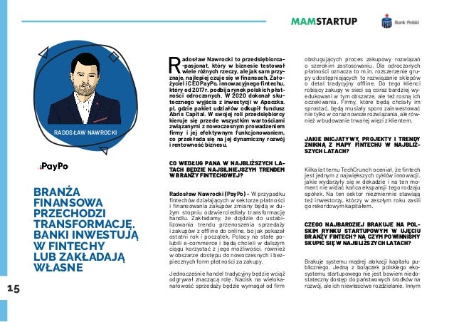 15
BRANŻA
FINANSOWA
PRZECHODZI
TRANSFORMACJĘ.
BANKI INWESTUJĄ
W FINTECHY
LUB ZAKŁADAJĄ
WŁASNE
R
adosław Nawrocki to przedsiębiorca-
-pasjonat, który w biznesie testował
wiele różnych rzeczy, ale jak sam przy-
znaje, najlepiej czuje się w finansach. Zało-
życiel i CEO PayPo, innowacyjnego fintechu,
który od 2017 r. podbija rynek polskich płat-
ności odroczonych. W 2020 dokonał sku-
tecznego wyjścia z inwestycji w Apaczka.
pl, gdzie pakiet udziałów odkupił fundusz
Abris Capital. W swojej roli przedsiębiorcy
kieruje się przede wszystkim wartościami
związanymi z nowoczesnym prowadzeniem
firmy i jej efektywnym funkcjonowaniem,
co przekłada się na jej dynamiczny rozwój
i rentowność biznesu.
CO WEDŁUG PANA W NAJBLIŻSZYCH LA-
TACH BĘDZIE NAJSILNIEJSZYM TRENDEM
W BRANŻY FINTECHOWEJ?
Radosław Nawrocki (PayPo) - W przypadku
fintechów działających w sektorze płatności
i finansowania zakupów zmiany będą w du-
żym stopniu odzwierciedlały transformację
handlu. Zakładamy, że dojdzie do ustabi-
lizowania trendu przenoszenia sprzedaży
i zakupów z offline do online, bo jak pokazał
ostatni rok i początek, Polacy na stałe po-
lubili e-commerce i będą chcieli w dalszym
ciągu korzystać z jego możliwości, również
w obszarze dostępu do nowoczesnych i bez-
piecznych form płatności za zakupy.
Jednocześnie handel tradycyjny będzie wciąż
odgrywał znaczącą rolę. Nacisk na wieloka-
nałowość sprzedaży będzie wymagał od firm
obsługujących proces zakupowy rozwiązań
o szerokim zastosowaniu. Dla odroczonych
płatności oznacza to m.in. rozszerzenie gru-
py udostępniających to rozwiązanie sklepów
o detal tradycyjny offline. Do tego klienci
robiący zakupy w sieci są coraz bardziej wy-
edukowani w tym obszarze, ale też rosną ich
oczekiwania. Firmy, które będą chciały im
sprostać, będą musiały sporo zainwestować
nie tylko w coraz nowsze rozwiązania, ale rów-
nież w budowanie trwałej więzi z klientem.
JAKIE INICJATYWY, PROJEKTY I TRENDY
ZNIKNĄ Z MAPY FINTECHU W NAJBLIŻ-
SZYCH LATACH?
Kilka lat temu TechCrunch oceniał, że fintech
jest jednym z największych cyklów innowacji,
jakie wydarzyły się w dekadzie i na ten mo-
ment nie widać końca ekspansji tego rodzaju
spółek. Na ten sektor niezmiennie stawiają
też inwestorzy, którzy w zeszłym roku zasili
go rekordowym kapitałem.
CZEGO NAJBARDZIEJ BRAKUJE NA POL-
SKIM RYNKU STARTUPOWYM W UJĘCIU
BRANŻY FINTECH? NA CZYM POWINNIŚMY
SKUPIĆ SIĘ W NAJBLIŻSZYCH LATACH?
Brakuje systemu mądrej alokacji kapitału pu-
blicznego. Jedną z bolączek polskiego eko-
systemu startupowego nie jest bowiem niedo-
stateczny dostęp do państwowych środków na
rozwój, ale ich niewłaściwe rozdzielanie. Innym
RADOSŁAW NAWROCKI
 
