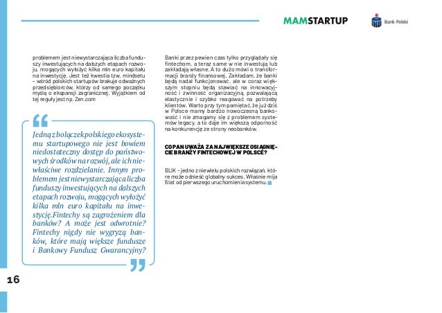 16
problemem jest niewystarczająca liczba fundu-
szy inwestujących na dalszych etapach rozwo-
ju, mogących wyłożyć kilka mln euro kapitału
na inwestycję. Jest też kwestia tzw. mindsetu
– wśród polskich startupów brakuje odważnych
przedsiębiorców, którzy od samego początku
myślą o ekspansji zagranicznej. Wyjątkiem od
tej reguły jest np. Zen.com
Jedną z bolączek polskiego ekosyste-
mu startupowego nie jest bowiem
niedostateczny dostęp do państwo-
wych środków na rozwój,ale ich nie-
właściwe rozdzielanie. Innym pro-
blemem jest niewystarczająca liczba
funduszy inwestujących na dalszych
etapach rozwoju, mogących wyłożyć
kilka mln euro kapitału na inwe-
stycję.Fintechy są zagrożeniem dla
banków? A może jest odwrotnie?
Fintechy nigdy nie wygryzą ban-
ków, które mają większe fundusze
i Bankowy Fundusz Gwarancyjny?
Banki przez pewien czas tylko przyglądały się
fintechom, a teraz same w nie inwestują lub
zakładają własne. A to dużo mówi o transfor-
macji branży finansowej. Zakładam, że banki
będą nadal funkcjonować, ale w coraz więk-
szym stopniu będą stawiać na innowacyj-
ność i zwinność organizacyjną, pozwalającą
elastycznie i szybko reagować na potrzeby
klientów. Warto przy tym pamiętać, że już dziś
w Polsce mamy bardzo nowoczesną banko-
wość i nie zmagamy się z problemem syste-
mów legacy, a to daje im większą odporność
na konkurencję ze strony neobanków.
CO PAN UWAŻA ZA NAJWIĘKSZE OSIĄGNIĘ-
CIE BRANŻY FINTECHOWEJ W POLSCE?
BLIK – jedno z niewielu polskich rozwiązań, któ-
re może odnieść globalny sukces. Właśnie mija
6 lat od pierwszego uruchomienia systemu.
 