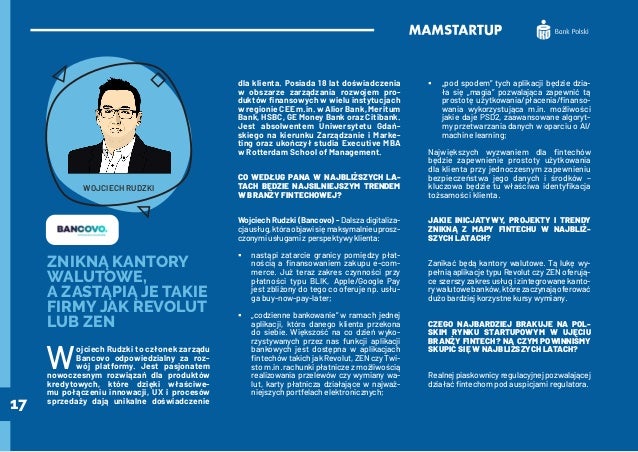 17
ZNIKNĄ KANTORY
WALUTOWE,
A ZASTĄPIĄ JE TAKIE
FIRMY JAK REVOLUT
LUB ZEN
W
ojciech Rudzki to członek zarządu
Bancovo odpowiedzialny za roz-
wój platformy. Jest pasjonatem
nowoczesnym rozwiązań dla produktów
kredytowych, które dzięki właściwe-
mu połączeniu innowacji, UX i procesów
sprzedaży dają unikalne doświadczenie
dla klienta. Posiada 18 lat doświadczenia
w obszarze zarządzania rozwojem pro-
duktów finansowych w wielu instytucjach
w regionie CEE m.in. w Alior Bank, Meritum
Bank, HSBC, GE Money Bank oraz Citibank.
Jest absolwentem Uniwersytetu Gdań-
skiego na kierunku Zarządzanie i Marke-
ting oraz ukończył studia Executive MBA
w Rotterdam School of Management.
CO WEDŁUG PANA W NAJBLIŻSZYCH LA-
TACH BĘDZIE NAJSILNIEJSZYM TRENDEM
W BRANŻY FINTECHOWEJ?
Wojciech Rudzki (Bancovo) - Dalsza digitaliza-
cjausług,któraobjawisięmaksymalnieuprosz-
czonymi usługami z perspektywy klienta:
	
ƒ nastąpi zatarcie granicy pomiędzy płat-
nością a finansowaniem zakupu e-com-
merce. Już teraz zakres czynności przy
płatności typu BLIK, Apple/Google Pay
jest zbliżony do tego co oferuje np. usłu-
ga buy-now-pay-later;
	
ƒ „codzienne bankowanie” w ramach jednej
aplikacji, która danego klienta przekona
do siebie. Większość na co dzień wyko-
rzystywanych przez nas funkcji aplikacji
bankowych jest dostępna w aplikacjach
fintechów takich jak Revolut, ZEN czy Twi-
sto m.in. rachunki płatnicze z możliwością
realizowania przelewów czy wymiany wa-
lut, karty płatnicza działające w najważ-
niejszych portfelach elektronicznych;
	
ƒ „pod spodem” tych aplikacji będzie dzia-
ła się „magia” pozwalająca zapewnić tą
prostotę użytkowania/płacenia/finanso-
wania wykorzystująca m.in. możliwości
jakie daje PSD2, zaawansowane algoryt-
my przetwarzania danych w oparciu o AI/
machine learning;
Największych wyzwaniem dla fintechów
będzie zapewnienie prostoty użytkowania
dla klienta przy jednoczesnym zapewnieniu
bezpieczeństwa jego danych i środków –
kluczowa będzie tu właściwa identyfikacja
tożsamości klienta.
JAKIE INICJATYWY, PROJEKTY I TRENDY
ZNIKNĄ Z MAPY FINTECHU W NAJBLIŻ-
SZYCH LATACH?
Zanikać będą kantory walutowe. Tą lukę wy-
pełnią aplikacje typu Revolut czy ZEN oferują-
ce szerszy zakres usług i zintegrowane kanto-
rywalutowebanków,którezaczynająoferować
dużo bardziej korzystne kursy wymiany.
CZEGO NAJBARDZIEJ BRAKUJE NA POL-
SKIM RYNKU STARTUPOWYM W UJĘCIU
BRANŻY FINTECH? NA CZYM POWINNIŚMY
SKUPIĆ SIĘ W NAJBLIŻSZYCH LATACH?
Realnejpiaskownicyregulacyjnejpozwalającej
działać fintechom pod auspicjami regulatora.
WOJCIECH RUDZKI
 