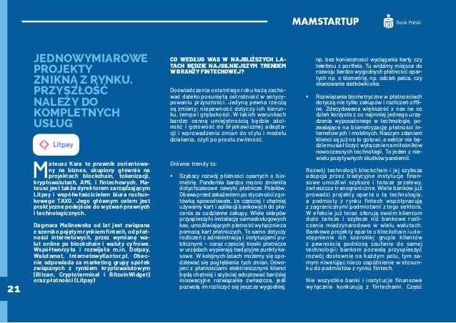 21
JEDNOWYMIAROWE
PROJEKTY
ZNIKNĄ Z RYNKU.
PRZYSZŁOŚĆ
NALEŻY DO
KOMPLETNYCH
USŁUG
M
ateusz Kara to prawnik zorientowa-
ny na biznes, skupiony głównie na
projektach blockchain, tokenizacji,
kryptowalutach, AML i fintechowych. Ma-
teusz jest także dyrektorem zarządzającym
Litpay i współwłaścicielem biura rachun-
kowego TAXO. Jego głównym celem jest
praktyczne podejście do wyzwań prawnych
i technologicznych.
Dagmara Malinowska od lat jest związana
z szeroko pojętym rynkiem fintech, od płat-
ności internetowych, przez wymianę wa-
lut online po blockchain i waluty cyfrowe.
Współtworzyła i rozwijała m.in. Dotpay,
Walutomat, InternetowyKantor.pl. Obec-
nie odpowiada za marketing grupy spółek
związanych z rynkiem kryptowalutowym
(Bitcan, Cryptoterminal i BitcoinWidget)
oraz płatności (Litpay)
CO WEDŁUG WAS W NAJBLIŻSZYCH LA-
TACH BĘDZIE NAJSILNIEJSZYM TRENDEM
W BRANŻY FINTECHOWEJ?
Doświadczenia ostatniego roku każą zacho-
wać daleko posuniętą ostrożność w antycy-
powaniu przyszłości. Jedyną pewna rzeczą
są zmiany; niepewność dotyczy ich kierun-
ku, tempa i głębokości. W takich warunkach
bardzo cenną umiejętnością będzie zdol-
ność i gotowość do błyskawicznej adapta-
cji i wprowadzenia zmian do stylu i modelu
działania, czyli po prostu zwinność.
Główne trendy to:
	
ƒ Szybszy rozwój płatności opartych o bio-
metrię. Pandemia bardzo mocno zmieniła
dotychczasowe nawyki płatnicze Polaków.
Obawaprzedzakażeniempostycznościzgo-
tówką spowodowała, że częściej i chętniej
używamy kart i aplikacji bankowych do pła-
cenia za codzienne zakupy. Wiele sklepów
przyspieszyło instalację samoobsługowych
kas, umożliwiających płatność wyłącznie za
pomocą kart płatniczych. To samo dotyczy
rozliczeń z administracją i instytucjami pu-
blicznymi – coraz częściej kioski płatnicze
w urzędach wypierają tradycyjne punkty ka-
sowe. W kolejnych latach możemy się spo-
dziewać się pogłębienia tych zmian. Oswo-
jeni z płatnościami elektronicznymi klienci
będą chętniej i szybciej adoptować bardziej
innowacyjne rozwiązania zwłaszcza, jeśli
pozwolą im rozliczyć się jeszcze wygodniej,
np. bez konieczności wyciągania karty czy
telefonu z portfela. Tu widzimy miejsce do
rozwoju bardzo wygodnych płatności opar-
tych np. o biometrię, np. odcisk palca, czy
skanowaniesiatkówkioka.
	
ƒ Rozwiązania biometryczne w płatnościach
dotyczą nie tylko zakupów i rozliczeń offli-
ne. Zdecydowana większość z nas na co
dzień korzysta z co najmniej jednego urzą-
dzenia wyposażonego w technologie, po-
zwalające na biometryzację płatności in-
ternetowych i mobilnych. Naszym zdaniem
klienci są już na to gotowi, a sektor nie bę-
dziemusiałliczyćwyłącznienamiłośników
nowoczesnych technologii. To jeden z nie-
wielu pozytywnych skutków pandemii.
Rozwój technologii blockchain i jej szybsza
adopcja przez tradycyjne instytucje finan-
sowe umożliwi szybsze i tańsze przelewy,
zwłaszcza transgraniczne. Wiele banków już
prowadzi projekty oparte o tę technologię,
a podmioty z rynku fintech współpracują
z zagranicznymi podmiotami z tego sektora.
W efekcie już teraz oferują swoim klientom
dużo tańsze i szybsze niż bankowe rozli-
czenia międzynarodowe w wielu walutach.
Bankowe projekty oparte o blockchain i udo-
stępnienie ich szerokiej grupie klientów
z pewnością podniosą zaufanie do samej
technologii; bankom pozwolą przyspieszyć
rozwój dosłownie na każdym polu, tym sa-
mym niwelując nieco zapóźnienie w stosun-
ku do podmiotów z rynku fintech.
Nie wszystkie banki i instytucje finansowe
wyłącznie konkurują z fintechami. Część
 