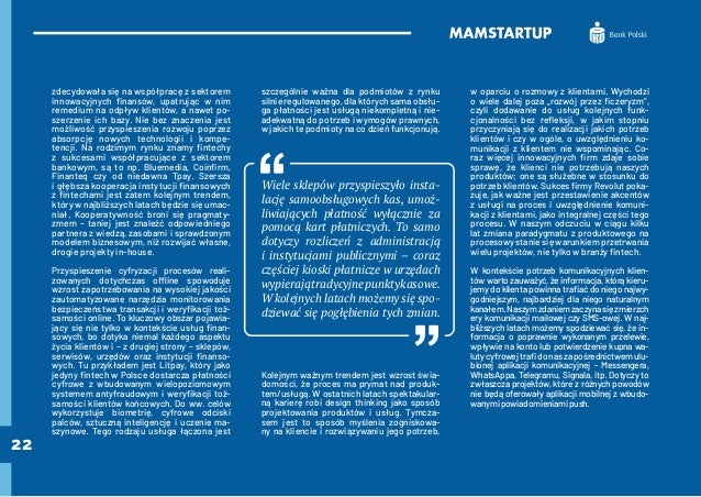 22
zdecydowała się na współpracę z sektorem
innowacyjnych finansów, upatrując w nim
remedium na odpływ klientów, a nawet po-
szerzenie ich bazy. Nie bez znaczenia jest
możliwość przyspieszenia rozwoju poprzez
absorpcję nowych technologii i kompe-
tencji. Na rodzimym rynku znamy fintechy
z sukcesami współpracujące z sektorem
bankowym, są to np. Bluemedia, Coinfirm,
Finanteq czy od niedawna Tpay. Szersza
i głębsza kooperacja instytucji finansowych
z fintechami jest zatem kolejnym trendem,
który w najbliższych latach będzie się umac-
niał. Kooperatywność broni się pragmaty-
zmem – taniej jest znaleźć odpowiedniego
partnera z wiedzą, zasobami i sprawdzonym
modelem biznesowym, niż rozwijać własne,
drogie projekty in-house.
Przyspieszenie cyfryzacji procesów reali-
zowanych dotychczas offline spowoduje
wzrost zapotrzebowania na wysokiej jakości
zautomatyzowane narzędzia monitorowania
bezpieczeństwa transakcji i weryfikacji toż-
samości online. To kluczowy obszar pojawia-
jący się nie tylko w kontekście usług finan-
sowych, bo dotyka niemal każdego aspektu
życia klientów i – z drugiej strony – sklepów,
serwisów, urzędów oraz instytucji finanso-
wych. Tu przykładem jest Litpay, który jako
jedyny fintech w Polsce dostarcza płatności
cyfrowe z wbudowanym wielopoziomowym
systemem antyfraudowym i weryfikacji toż-
samości klientów końcowych. Do ww. celów
wykorzystuje biometrię, cyfrowe odciski
palców, sztuczną inteligencję i uczenie ma-
szynowe. Tego rodzaju usługa łączona jest
szczególnie ważna dla podmiotów z rynku
silnie regulowanego, dla których sama obsłu-
ga płatności jest usługą niekompletną i nie-
adekwatną do potrzeb i wymogów prawnych,
w jakich te podmioty na co dzień funkcjonują.
Wiele sklepów przyspieszyło insta-
lację samoobsługowych kas, umoż-
liwiających płatność wyłącznie za
pomocą kart płatniczych. To samo
dotyczy rozliczeń z administracją
i instytucjami publicznymi – coraz
częściej kioski płatnicze w urzędach
wypierajątradycyjnepunktykasowe.
W kolejnych latach możemy się spo-
dziewać się pogłębienia tych zmian.
Kolejnym ważnym trendem jest wzrost świa-
domości, że proces ma prymat nad produk-
tem/usługą. W ostatnich latach spektakular-
ną karierę robi design thinking jako sposób
projektowania produktów i usług. Tymcza-
sem jest to sposób myślenia zogniskowa-
ny na kliencie i rozwiązywaniu jego potrzeb,
w oparciu o rozmowy z klientami. Wychodzi
o wiele dalej poza „rozwój przez ficzeryzm”,
czyli dodawanie do usług kolejnych funk-
cjonalności bez refleksji, w jakim stopniu
przyczyniają się do realizacji jakich potrzeb
klientów i czy w ogóle, o uwzględnieniu ko-
munikacji z klientem nie wspominając. Co-
raz więcej innowacyjnych firm zdaje sobie
sprawę, że klienci nie potrzebują naszych
produktów; one są służebne w stosunku do
potrzeb klientów. Sukces firmy Revolut poka-
zuje, jak ważne jest przestawienie akcentów
z usługi na proces i uwzględnienie komuni-
kacji z klientami, jako integralnej części tego
procesu. W naszym odczuciu w ciągu kilku
lat zmiana paradygmatu z produktowego na
procesowy stanie się warunkiem przetrwania
wielu projektów, nie tylko w branży fintech.
W kontekście potrzeb komunikacyjnych klien-
tów warto zauważyć, że informacja, którą kieru-
jemy do klienta powinna trafiać do niego najwy-
godniejszym, najbardziej dla niego naturalnym
kanałem.Naszymzdaniemzaczynasięzmierzch
ery komunikacji mailowej czy SMS-owej. W naj-
bliższych latach możemy spodziewać się, że in-
formacja o poprawnie wykonanym przelewie,
wpływie na konto lub potwierdzenie kupna wa-
lutycyfrowejtrafidonaszapośrednictwemulu-
bionej aplikacji komunikacyjnej - Messengera,
WhatsAppa, Telegramu, Signala, itp. Dotyczy to
zwłaszcza projektów, które z różnych powodów
nie będą oferowały aplikacji mobilnej z wbudo-
wanymipowiadomieniamipush.
 