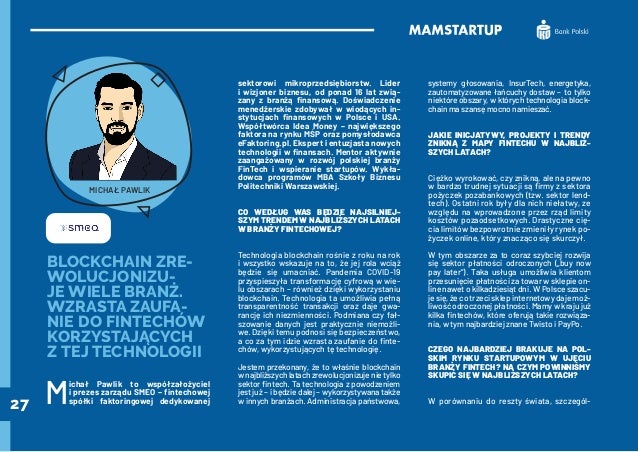 27
BLOCKCHAIN ZRE-
WOLUCJONIZU-
JE WIELE BRANŻ.
WZRASTA ZAUFA-
NIE DO FINTECHÓW
KORZYSTAJĄCYCH
Z TEJ TECHNOLOGII
M
ichał Pawlik to współzałożyciel
i prezes zarządu SMEO – fintechowej
spółki faktoringowej dedykowanej
sektorowi mikroprzedsiębiorstw. Lider
i wizjoner biznesu, od ponad 16 lat zwią-
zany z branżą finansową. Doświadczenie
menedżerskie zdobywał w wiodących in-
stytucjach finansowych w Polsce i USA.
Współtwórca Idea Money – największego
faktora na rynku MŚP oraz pomysłodawca
eFaktoring.pl. Ekspert i entuzjasta nowych
technologii w finansach. Mentor aktywnie
zaangażowany w rozwój polskiej branży
FinTech i wspieranie startupów. Wykła-
dowca programów MBA Szkoły Biznesu
Politechniki Warszawskiej.
CO WEDŁUG WAS BĘDZIE NAJSILNIEJ-
SZYM TRENDEM W NAJBLIŻSZYCH LATACH
W BRANŻY FINTECHOWEJ?
Technologia blockchain rośnie z roku na rok
i wszystko wskazuje na to, że jej rola wciąż
będzie się umacniać. Pandemia COVID-19
przyspieszyła transformację cyfrową w wie-
lu obszarach – również dzięki wykorzystaniu
blockchain. Technologia ta umożliwia pełną
transparentność transakcji oraz daje gwa-
rancję ich niezmienności. Podmiana czy fał-
szowanie danych jest praktycznie niemożli-
we. Dzięki temu podnosi się bezpieczeństwo,
a co za tym idzie wzrasta zaufanie do finte-
chów, wykorzystujących tę technologię.
Jestem przekonany, że to właśnie blockchain
w najbliższych latach zrewolucjonizuje nie tylko
sektor fintech. Ta technologia z powodzeniem
jest już – i będzie dalej – wykorzystywana także
w innych branżach. Administracja państwowa,
systemy głosowania, InsurTech, energetyka,
zautomatyzowane łańcuchy dostaw – to tylko
niektóre obszary, w których technologia block-
chain ma szansę mocno namieszać.
JAKIE INICJATYWY, PROJEKTY I TRENDY
ZNIKNĄ Z MAPY FINTECHU W NAJBLIŻ-
SZYCH LATACH?
Ciężko wyrokować, czy znikną, ale na pewno
w bardzo trudnej sytuacji są firmy z sektora
pożyczek pozabankowych (tzw. sektor lend-
tech). Ostatni rok były dla nich niełatwy, ze
względu na wprowadzone przez rząd limity
kosztów pozaodsetkowych. Drastyczne cię-
cia limitów bezpowrotnie zmieniły rynek po-
życzek online, który znacząco się skurczył.
W tym obszarze za to coraz szybciej rozwija
się sektor płatności odroczonych („buy now
pay later”). Taka usługa umożliwia klientom
przesunięcie płatności za towar w sklepie on-
line nawet o kilkadziesiąt dni. W Polsce szacu-
je się, że co trzeci sklep internetowy daje moż-
liwość odroczonej płatności. Mamy w kraju już
kilka fintechów, które oferują takie rozwiąza-
nia, w tym najbardziej znane Twisto i PayPo.
CZEGO NAJBARDZIEJ BRAKUJE NA POL-
SKIM RYNKU STARTUPOWYM W UJĘCIU
BRANŻY FINTECH? NA CZYM POWINNIŚMY
SKUPIĆ SIĘ W NAJBLIŻSZYCH LATACH?
W porównaniu do reszty świata, szczegól-
MICHAŁ PAWLIK
 