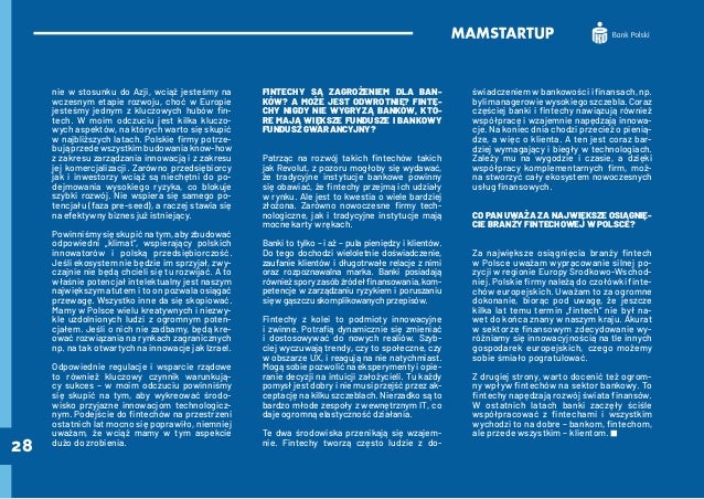 28
nie w stosunku do Azji, wciąż jesteśmy na
wczesnym etapie rozwoju, choć w Europie
jesteśmy jednym z kluczowych hubów fin-
tech. W moim odczuciu jest kilka kluczo-
wych aspektów, na których warto się skupić
w najbliższych latach. Polskie firmy potrze-
bująprzedewszystkimbudowaniaknow-how
z zakresu zarządzania innowacją i z zakresu
jej komercjalizacji. Zarówno przedsiębiorcy
jak i inwestorzy wciąż są niechętni do po-
dejmowania wysokiego ryzyka, co blokuje
szybki rozwój. Nie wspiera się samego po-
tencjału (faza pre-seed), a raczej stawia się
na efektywny biznes już istniejący.
Powinniśmy się skupić na tym, aby zbudować
odpowiedni „klimat”, wspierający polskich
innowatorów i polską przedsiębiorczość.
Jeśli ekosystem nie będzie im sprzyjał, zwy-
czajnie nie będą chcieli się tu rozwijać. A to
właśnie potencjał intelektualny jest naszym
największym atutem i to on pozwala osiągać
przewagę. Wszystko inne da się skopiować.
Mamy w Polsce wielu kreatywnych i niezwy-
kle uzdolnionych ludzi z ogromnym poten-
cjałem. Jeśli o nich nie zadbamy, będą kre-
ować rozwiązania na rynkach zagranicznych
np. na tak otwartych na innowacje jak Izrael.
Odpowiednie regulacje i wsparcie rządowe
to również kluczowy czynnik warunkują-
cy sukces – w moim odczuciu powinniśmy
się skupić na tym, aby wykreować środo-
wisko przyjazne innowacjom technologicz-
nym. Podejście do fintechów na przestrzeni
ostatnich lat mocno się poprawiło, niemniej
uważam, że wciąż mamy w tym aspekcie
dużo do zrobienia.
FINTECHY SĄ ZAGROŻENIEM DLA BAN-
KÓW? A MOŻE JEST ODWROTNIE? FINTE-
CHY NIGDY NIE WYGRYZĄ BANKÓW, KTÓ-
RE MAJĄ WIĘKSZE FUNDUSZE I BANKOWY
FUNDUSZ GWARANCYJNY?
Patrząc na rozwój takich fintechów takich
jak Revolut, z pozoru mogłoby się wydawać,
że tradycyjne instytucje bankowe powinny
się obawiać, że fintechy przejmą ich udziały
w rynku. Ale jest to kwestia o wiele bardziej
złożona. Zarówno nowoczesne firmy tech-
nologiczne, jak i tradycyjne instytucje mają
mocne karty w rękach.
Banki to tylko – i aż – pula pieniędzy i klientów.
Do tego dochodzi wieloletnie doświadczenie,
zaufanie klientów i długotrwałe relacje z nimi
oraz rozpoznawalna marka. Banki posiadają
równieżsporyzasóbźródełfinansowania,kom-
petencje w zarządzaniu ryzykiem i poruszaniu
się w gąszczu skomplikowanych przepisów.
Fintechy z kolei to podmioty innowacyjne
i zwinne. Potrafią dynamicznie się zmieniać
i dostosowywać do nowych realiów. Szyb-
ciej wyczuwają trendy, czy to społeczne, czy
w obszarze UX, i reagują na nie natychmiast.
Mogą sobie pozwolić na eksperymenty i opie-
ranie decyzji na intuicji założycieli. Tu każdy
pomysł jest dobry i nie musi przejść przez ak-
ceptację na kilku szczeblach. Nierzadko są to
bardzo młode zespoły z wewnętrznym IT, co
daje ogromną elastyczność działania.
Te dwa środowiska przenikają się wzajem-
nie. Fintechy tworzą często ludzie z do-
świadczeniem w bankowości i finansach, np.
bylimanagerowiewysokiegoszczebla.Coraz
częściej banki i fintechy nawiązują również
współpracę i wzajemnie napędzają innowa-
cje. Na koniec dnia chodzi przecież o pienią-
dze, a więc o klienta. A ten jest coraz bar-
dziej wymagający i biegły w technologiach.
Zależy mu na wygodzie i czasie, a dzięki
współpracy komplementarnych firm, moż-
na stworzyć cały ekosystem nowoczesnych
usług finansowych.
CO PAN UWAŻA ZA NAJWIĘKSZE OSIĄGNIĘ-
CIE BRANŻY FINTECHOWEJ W POLSCE?
Za największe osiągnięcia branży fintech
w Polsce uważam wypracowanie silnej po-
zycji w regionie Europy Środkowo‐Wschod-
niej. Polskie firmy należą do czołówki finte-
chów europejskich. Uważam to za ogromne
dokonanie, biorąc pod uwagę, że jeszcze
kilka lat temu termin „fintech” nie był na-
wet do końca znany w naszym kraju. Akurat
w sektorze finansowym zdecydowanie wy-
różniamy się innowacyjnością na tle innych
gospodarek europejskich, czego możemy
sobie śmiało pogratulować.
Z drugiej strony, warto docenić też ogrom-
ny wpływ fintechów na sektor bankowy. To
fintechy napędzają rozwój świata finansów.
W ostatnich latach banki zaczęły ściśle
współpracować z fintechami i wszystkim
wychodzi to na dobre – bankom, fintechom,
ale przede wszystkim – klientom.
 