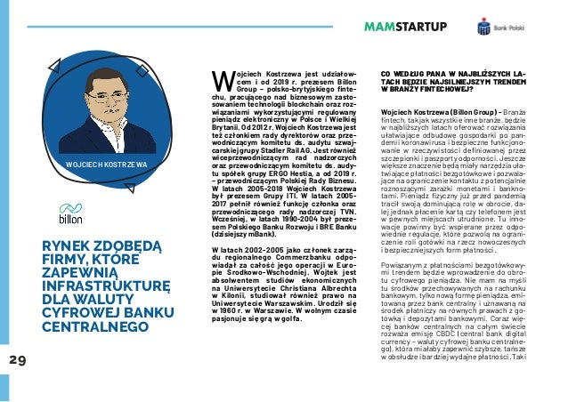 29
RYNEK ZDOBĘDĄ
FIRMY, KTÓRE
ZAPEWNIĄ
INFRASTRUKTURĘ
DLA WALUTY
CYFROWEJ BANKU
CENTRALNEGO
W
ojciech Kostrzewa jest udziałow-
cem i od 2019 r. prezesem Billon
Group – polsko-brytyjskiego finte-
chu, pracującego nad biznesowym zasto-
sowaniem technologii blockchain oraz roz-
wiązaniami wykorzystującymi regulowany
pieniądz elektroniczny w Polsce i Wielkiej
Brytanii. Od 2012 r. Wojciech Kostrzewa jest
też członkiem rady dyrektorów oraz prze-
wodniczącym komitetu ds. audytu szwaj-
carskiej grupy Stadler Rail AG. Jest również
wiceprzewodniczącym rad nadzorczych
oraz przewodniczącym komitetu ds. audy-
tu spółek grupy ERGO Hestia, a od 2019 r.
– przewodniczącym Polskiej Rady Biznesu.
W latach 2005-2018 Wojciech Kostrzewa
był prezesem Grupy ITI. W latach 2005-
2017 pełnił również funkcję członka oraz
przewodniczącego rady nadzorczej TVN.
Wcześniej, w latach 1990-2004 był preze-
sem Polskiego Banku Rozwoju i BRE Banku
(dzisiejszy mBank).
W latach 2002-2005 jako członek zarzą-
du regionalnego Commerzbanku odpo-
wiadał za całość jego operacji w Euro-
pie Środkowo-Wschodniej. Wojtek jest
absolwentem studiów ekonomicznych
na Uniwersytecie Christiana Albrechta
w Kilonii, studiował również prawo na
Uniwersytecie Warszawskim. Urodził się
w 1960 r. w Warszawie. W wolnym czasie
pasjonuje się grą w golfa.
CO WEDŁUG PANA W NAJBLIŻSZYCH LA-
TACH BĘDZIE NAJSILNIEJSZYM TRENDEM
W BRANŻY FINTECHOWEJ?
Wojciech Kostrzewa (Billon Group) - Branża
fintech, tak jak wszystkie inne branże, będzie
w najbliższych latach oferować rozwiązania
ułatwiające odbudowę gospodarki po pan-
demii koronawirusa i bezpieczne funkcjono-
wanie w rzeczywistości definiowanej przez
szczepionki i paszporty odporności. Jeszcze
większe znaczenie będą miały narzędzia uła-
twiające płatności bezgotówkowe i pozwala-
jące na ograniczenie kontaktu z potencjalnie
roznoszącymi zarazki monetami i bankno-
tami. Pieniądz fizyczny już przed pandemią
tracił swoją dominującą rolę w obrocie, da-
lej jednak płacenie kartą czy telefonem jest
w pewnych miejscach utrudnione. Tu inno-
wacje powinny być wspierane przez odpo-
wiednie regulacje, które pozwolą na ograni-
czenie roli gotówki na rzecz nowoczesnych
i bezpieczniejszych form płatności.
Powiązanym z płatnościami bezgotówkowy-
mi trendem będzie wprowadzenie do obro-
tu cyfrowego pieniądza. Nie mam na myśli
tu środków przechowywanych na rachunku
bankowym, tylko nową formę pieniądza, emi-
towaną przez bank centralny i uznawaną na
środek płatniczy na równych prawach z go-
tówką i depozytami bankowymi. Coraz wię-
cej banków centralnych na całym świecie
rozważa emisję CBDC (central bank digital
currency – waluty cyfrowej banku centralne-
go), która miałaby zapewnić szybsze, tańsze
w obsłudze i bardziej wydajne płatności. Taki
WOJCIECH KOSTRZEWA
 