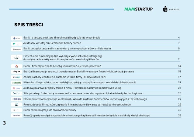 3
SPIS TREŚCI
Banki i startupy z sektora fintech nadal będą działać w symbiozie 										 4
Jesteśmy w złotej erze startupów branży fintech												 7
Banki będą dostawcami infrastruktury, a nie wysokomarżowymi biznesami 								 9
Fintech coraz mocniej będzie wykorzystywać sztuczną inteligencję
do zwiększania efektywności i bezpieczeństwa obsługi klientów										 11
Banki i fintechy nie będą ze sobą konkurować, ale współpracować 										 13
Branża finansowa przechodzi transformację. Banki inwestują w fintechy lub zakładają własne						 15
Znikną kantory walutowe, a zastąpią je takie firmy jak Revolut lub ZEN									 17
Klienci w różnym wieku coraz rzadziej korzystają z usług finansowych w oddziałach bankowych 						 19
Jednowymiarowe projekty znikną z rynku. Przyszłość należy do kompletnych usług							 21
Siłą polskiego fintechu są innowacje dostarczane przez startupy oraz lokalne talenty technologiczne 					 25
Blockchain zrewolucjonizuje wiele branż. Wzrasta zaufanie do fintechów korzystających z tej technologii				 27
Rynek zdobędą firmy, które zapewnią infrastrukturę dla waluty cyfrowej banku centralnego						 29
Banki czeka migracja do skalowalnej chmury 													 32
Rozwój oparty na ciągłym poszukiwaniu nowego kapitału od inwestorów będzie musiał się kiedyś skończyć				 35
 