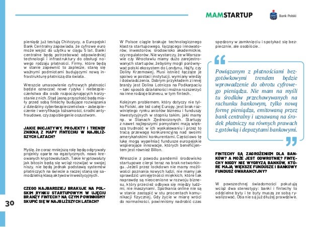 30
pieniądz już testują Chińczycy, a Europejski
Bank Centralny zapowiada, że cyfrowe euro
może wejść do użytku w ciągu 5 lat. Banki
centralne będą potrzebować odpowiedniej
technologii i infrastruktury do obsługi no-
wego rodzaju płatności. Firmy, które będą
w stanie zapewnić to zaplecze, staną się
ważnymi podmiotami budującymi nową in-
frastrukturę płatniczą dla świata.
Wreszcie umasowienie cyfrowych płatności
będzie oznaczać nowe ryzyka i niebezpie-
czeństwa dla osób rozpoczynających korzy-
stanie z nich. Stąd jasną przyszłość będą mia-
ły przed sobą fintechy budujące rozwiązania
z dziedziny cyberbezpieczeństwa – zabezpie-
czenie i weryfikacja tożsamości, środki anty-
fraudowe, czy zapobieganie oszustwom.
JAKIE INICJATYWY, PROJEKTY I TRENDY
ZNIKNĄ Z MAPY FINTECHU W NAJBLIŻ-
SZYCH LATACH?
Myślę, że coraz mniejszą rolę będą odgrywały
projekty oparte na egzotycznych, nowo kre-
owanych kryptowalutach. Takie kryptowaluty
jak bitcoin będą się wciąż rozwijać w swojej
niszy, nie będą jednak podstawą systemów
płatniczych na świecie a raczej staną się sa-
modzielną klasą aktywów inwestycyjnych.
CZEGO NAJBARDZIEJ BRAKUJE NA POL-
SKIM RYNKU STARTUPOWYM W UJĘCIU
BRANŻY FINTECH? NA CZYM POWINNIŚMY
SKUPIĆ SIĘ W NAJBLIŻSZYCH LATACH?
W Polsce ciągle brakuje technologicznego
klastra startupowego, łączącego innowato-
rów, inwestorów, środowisko akademickie,
czy regulatorów. Nie wystarczy, że w Warsza-
wie czy Wrocławiu mamy dużo zarejestro-
wanych startupów, żebyśmy mogli porówny-
wać polski ekosystem do Londynu, Hajfy, czy
Doliny Krzemowej. Musi istnieć łączące je
spoiwo w postaci instytucji, wymiany wiedzy
i doświadczenia. Dobrym przykładem z innej
branży jest Dolina Lotnicza na Podkarpaciu
– taki sposób działalności można rozszerzyć
na inne rodzaje biznesu, w tym fintech.
Kolejnym problemem, który dotyczy nie tyl-
ko Polski, ale też całej Europy, jest brak roz-
winiętego rynku aniołów biznesu i funduszy
inwestycyjnych w stopniu takim, jaki mamy
np. w Stanach Zjednoczonych. Startupy
z nawet najlepszymi pomysłami mają więk-
szą trudność w ich wyskalowaniu i przez to
tracą przewagę konkurencyjną nad swoimi
amerykańskimi konkurentami. Częściowo tę
lukę mogą wypełniać fundusze europejskie
wspierające innowacje, których beneficjen-
tem jest również Billon.
Wreszcie z powodu pandemii środowisko
startupowe cierpi teraz na brak networkin-
gu. Jeżeli przez lockdown nie mamy możli-
wości poznania nowych ludzi, nie mamy jak
sprawdzić umiejętności miękkich, które tak
naprawdę są nieocenione w rozwoju bizne-
su, który przecież odbywa się między ludź-
mi, nie maszynami. Spotkania online nie są
w stanie zastąpić w stu procentach komu-
nikacji fizycznej. Gdy życie w miarę wróci
do normalności, powinniśmy nadrobić czas
spędzony w zamknięciu i spotykać się bez-
piecznie, ale osobiście.
Powiązanym z płatnościami bez-
gotówkowymi trendem będzie
wprowadzenie do obrotu cyfrowe-
go pieniądza. Nie mam na myśli
tu środków przechowywanych na
rachunku bankowym, tylko nową
formę pieniądza, emitowaną przez
bank centralny i uznawaną na śro-
dek płatniczy na równych prawach
z gotówką i depozytami bankowymi.
FINTECHY SĄ ZAGROŻENIEM DLA BAN-
KÓW? A MOŻE JEST ODWROTNIE? FINTE-
CHY NIGDY NIE WYGRYZĄ BANKÓW, KTÓ-
RE MAJĄ WIĘKSZE FUNDUSZE I BANKOWY
FUNDUSZ GWARANCYJNY?
W powszechnej świadomości pokutują
wciąż dwa stereotypy: banki i fintechy to
oddzielne byty i te byty muszą ze sobą ry-
walizować. Oba nie są już dłużej prawdziwe.
 