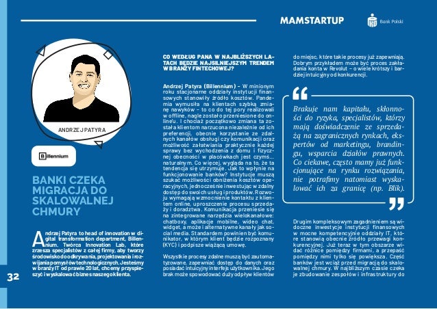 32
BANKI CZEKA
MIGRACJA DO
SKALOWALNEJ
CHMURY
A
ndrzej Patyra to head of innovation w di-
gital transformation department, Billen-
nium. Twórca Innovation Lab, które
zrzesza specjalistów z całej firmy, aby tworzy
środowiskodoodkrywania,projektowaniairoz-
wijaniapomysłówtechnologicznych.Jesteśmy
w branży IT od prawie 20 lat, chcemy przyspie-
szyćiwyskalowaćbiznesnaszegoklienta.
CO WEDŁUG PANA W NAJBLIŻSZYCH LA-
TACH BĘDZIE NAJSILNIEJSZYM TRENDEM
W BRANŻY FINTECHOWEJ?
Andrzej Patyra (Billennium) - W minionym
roku stacjonarne oddziały instytucji finan-
sowych stanowiły źródło kosztów. Pande-
mia wymusiła na klientach szybką zmia-
nę nawyków – to co do tej pory realizowali
w offline, nagle zostało przeniesione do on-
line’u. I chociaż początkowo zmiana ta zo-
stała klientom narzucona niezależnie od ich
preferencji, obecnie korzystanie ze zdal-
nych kanałów obsługi czy komunikacji oraz
możliwość załatwiania praktycznie każdej
sprawy bez wychodzenia z domu i fizycz-
nej obecności w placówkach jest czymś…
naturalnym. Co więcej, wygląda na to, że ta
tendencja się utrzymuje. Jak to wpłynie na
funkcjonowanie banków? Instytucje muszą
szukać możliwości obniżenia kosztów ope-
racyjnych, jednocześnie inwestując w zdalny
dostęp do swoich usług i produktów. Rozwo-
ju wymagają wzmocnienie kontaktu z klien-
tem online, uproszczenie procesu sprzeda-
ży i doradztwa. Komunikacja przeniesie się
na zintegrowane narzędzia wielokanałowe:
chatboxy, aplikacje mobilne, wideo chat,
widget, a może i alternatywne kanały jak so-
cial media. Standardem powinien być komu-
nikator, w którym klient będzie rozpoznany
(KYC) i podpisze wiążącą umowę.
Wszystkie procesy zdalne muszą być zautoma-
tyzowane, zapewniać dostęp do danych oraz
posiadaćintuicyjnyinterfejsużytkownika.Jego
brak może spowodować duży odpływ klientów
do miejsc, które takie procesy już zapewniają.
Dobrym przykładem może być proces zakła-
dania konta w Revolut – o wiele krótszy i bar-
dziej intuicyjny od konkurencji.
Brakuje nam kapitału, skłonno-
ści do ryzyka, specjalistów, którzy
mają doświadczenie ze sprzeda-
żą na zagranicznych rynkach, eks-
pertów od marketingu, brandin-
gu, wsparcia działów prawnych.
Co ciekawe, często mamy już funk-
cjonujące na rynku rozwiązania,
nie potrafimy natomiast wyska-
lować ich za granicę (np. Blik).
Drugim kompleksowym zagadnieniem są wi-
doczne inwestycje instytucji finansowych
w mocne kompetencyjnie oddziały IT, któ-
re stanowią obecnie źródło przewagi kon-
kurencyjnej. Już teraz w tym obszarze wi-
dać różnice pomiędzy firmami, a przepaść
pomiędzy nimi tylko się powiększa. Część
banków jest wciąż przed migracją do skalo-
walnej chmury. W najbliższym czasie czeka
je zbudowanie zespołów i infrastruktury do
ANDRZEJ PATYRA
 