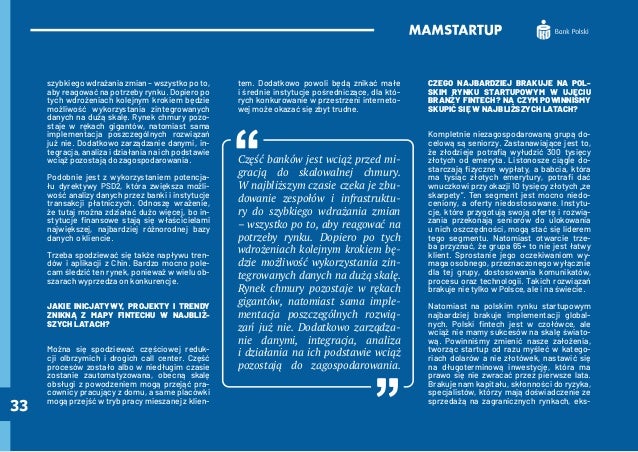 33
szybkiego wdrażania zmian – wszystko po to,
aby reagować na potrzeby rynku. Dopiero po
tych wdrożeniach kolejnym krokiem będzie
możliwość wykorzystania zintegrowanych
danych na dużą skalę. Rynek chmury pozo-
staje w rękach gigantów, natomiast sama
implementacja poszczególnych rozwiązań
już nie. Dodatkowo zarządzanie danymi, in-
tegracja, analiza i działania na ich podstawie
wciąż pozostają do zagospodarowania.
Podobnie jest z wykorzystaniem potencja-
łu dyrektywy PSD2, która zwiększa możli-
wość analizy danych przez banki i instytucje
transakcji płatniczych. Odnoszę wrażenie,
że tutaj można zdziałać dużo więcej, bo in-
stytucje finansowe stają się właścicielami
największej, najbardziej różnorodnej bazy
danych o kliencie.
Trzeba spodziewać się także napływu tren-
dów i aplikacji z Chin. Bardzo mocno pole-
cam śledzić ten rynek, ponieważ w wielu ob-
szarach wyprzedza on konkurencje.
JAKIE INICJATYWY, PROJEKTY I TRENDY
ZNIKNĄ Z MAPY FINTECHU W NAJBLIŻ-
SZYCH LATACH?
Można się spodziewać częściowej reduk-
cji olbrzymich i drogich call center. Część
procesów zostało albo w niedługim czasie
zostanie zautomatyzowana, obecną skalę
obsługi z powodzeniem mogą przejąć pra-
cownicy pracujący z domu, a same placówki
mogą przejść w tryb pracy mieszanej z klien-
tem. Dodatkowo powoli będą znikać małe
i średnie instytucje pośredniczące, dla któ-
rych konkurowanie w przestrzeni interneto-
wej może okazać się zbyt trudne.
Część banków jest wciąż przed mi-
gracją do skalowalnej chmury.
W najbliższym czasie czeka je zbu-
dowanie zespołów i infrastruktu-
ry do szybkiego wdrażania zmian
– wszystko po to, aby reagować na
potrzeby rynku. Dopiero po tych
wdrożeniach kolejnym krokiem bę-
dzie możliwość wykorzystania zin-
tegrowanych danych na dużą skalę.
Rynek chmury pozostaje w rękach
gigantów, natomiast sama imple-
mentacja poszczególnych rozwią-
zań już nie. Dodatkowo zarządza-
nie danymi, integracja, analiza
i działania na ich podstawie wciąż
pozostają do zagospodarowania.
CZEGO NAJBARDZIEJ BRAKUJE NA POL-
SKIM RYNKU STARTUPOWYM W UJĘCIU
BRANŻY FINTECH? NA CZYM POWINNIŚMY
SKUPIĆ SIĘ W NAJBLIŻSZYCH LATACH?
Kompletnie niezagospodarowaną grupą do-
celową są seniorzy. Zastanawiające jest to,
że złodzieje potrafią wyłudzić 300 tysięcy
złotych od emeryta. Listonosze ciągle do-
starczają fizyczne wypłaty, a babcia, która
ma tysiąc złotych emerytury, potrafi dać
wnuczkowi przy okazji 10 tysięcy złotych „ze
skarpety”. Ten segment jest mocno niedo-
ceniony, a oferty niedostosowane. Instytu-
cje, które przygotują swoją ofertę i rozwią-
zania przekonają seniorów do ulokowania
u nich oszczędności, mogą stać się liderem
tego segmentu. Natomiast otwarcie trze-
ba przyznać, że grupa 65+ to nie jest łatwy
klient. Sprostanie jego oczekiwaniom wy-
maga osobnego, przeznaczonego wyłącznie
dla tej grupy, dostosowania komunikatów,
procesu oraz technologii. Takich rozwiązań
brakuje nie tylko w Polsce, ale i na świecie.
Natomiast na polskim rynku startupowym
najbardziej brakuje implementacji global-
nych. Polski fintech jest w czołówce, ale
wciąż nie mamy sukcesów na skalę świato-
wą. Powinniśmy zmienić nasze założenia,
tworząc startup od razu myśleć w katego-
riach dolarów a nie złotówek, nastawić się
na długoterminową inwestycję, która ma
prawo się nie zwracać przez pierwsze lata.
Brakuje nam kapitału, skłonności do ryzyka,
specjalistów, którzy mają doświadczenie ze
sprzedażą na zagranicznych rynkach, eks-
 