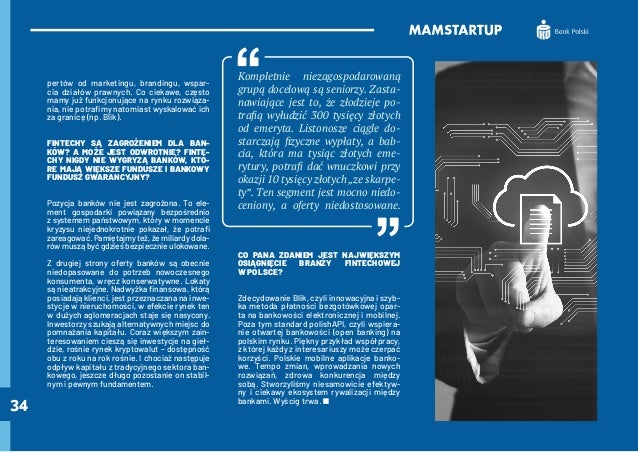 34
pertów od marketingu, brandingu, wspar-
cia działów prawnych. Co ciekawe, często
mamy już funkcjonujące na rynku rozwiąza-
nia, nie potrafimy natomiast wyskalować ich
za granicę (np. Blik).
FINTECHY SĄ ZAGROŻENIEM DLA BAN-
KÓW? A MOŻE JEST ODWROTNIE? FINTE-
CHY NIGDY NIE WYGRYZĄ BANKÓW, KTÓ-
RE MAJĄ WIĘKSZE FUNDUSZE I BANKOWY
FUNDUSZ GWARANCYJNY?
Pozycja banków nie jest zagrożona. To ele-
ment gospodarki powiązany bezpośrednio
z systemem państwowym, który w momencie
kryzysu niejednokrotnie pokazał, że potrafi
zareagować. Pamiętajmy też, że miliardy dola-
rów muszą być gdzieś bezpiecznie ulokowane.
Z drugiej strony oferty banków są obecnie
niedopasowane do potrzeb nowoczesnego
konsumenta, wręcz konserwatywne. Lokaty
są nieatrakcyjne. Nadwyżka finansowa, którą
posiadają klienci, jest przeznaczana na inwe-
stycje w nieruchomości, w efekcie rynek ten
w dużych aglomeracjach staje się nasycony.
Inwestorzy szukają alternatywnych miejsc do
pomnażania kapitału. Coraz większym zain-
teresowaniem cieszą się inwestycje na gieł-
dzie, rośnie rynek kryptowalut – dostępność
obu z roku na rok rośnie. I chociaż następuje
odpływ kapitału z tradycyjnego sektora ban-
kowego, jeszcze długo pozostanie on stabil-
nym i pewnym fundamentem.
Kompletnie niezagospodarowaną
grupą docelową są seniorzy. Zasta-
nawiające jest to, że złodzieje po-
trafią wyłudzić 300 tysięcy złotych
od emeryta. Listonosze ciągle do-
starczają fizyczne wypłaty, a bab-
cia, która ma tysiąc złotych eme-
rytury, potrafi dać wnuczkowi przy
okazji 10 tysięcy złotych „ze skarpe-
ty”. Ten segment jest mocno niedo-
ceniony, a oferty niedostosowane.
CO PANA ZDANIEM JEST NAJWIĘKSZYM
OSIĄGNIĘCIE BRANŻY FINTECHOWEJ
W POLSCE?
Zdecydowanie Blik, czyli innowacyjna i szyb-
ka metoda płatności bezgotówkowej opar-
ta na bankowości elektronicznej i mobilnej.
Poza tym standard polishAPI, czyli wspiera-
nie otwartej bankowości (open banking) na
polskim rynku. Piękny przykład współpracy,
z której każdy z interesariuszy może czerpać
korzyści. Polskie mobilne aplikacje banko-
we. Tempo zmian, wprowadzania nowych
rozwiązań, zdrowa konkurencja między
sobą. Stworzyliśmy niesamowicie efektyw-
ny i ciekawy ekosystem rywalizacji między
bankami. Wyścig trwa.
 