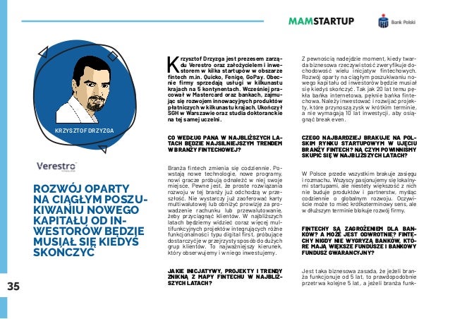 35
ROZWÓJ OPARTY
NA CIĄGŁYM POSZU-
KIWANIU NOWEGO
KAPITAŁU OD IN-
WESTORÓW BĘDZIE
MUSIAŁ SIĘ KIEDYŚ
SKOŃCZYĆ
K
rzysztof Drzyzga jest prezesem zarzą-
du Verestro oraz założycielem i inwe-
storem w kilka startupów w obszarze
fintech m.in. Quicko, Fenige, GoPay. Obec-
nie firmy sprzedają usługi w kilkunastu
krajach na 5 kontynentach. Wcześniej pra-
cował w Mastercard oraz bankach, zajmu-
jąc się rozwojem innowacyjnych produktów
płatniczych w kilkunastu krajach. Ukończył
SGH w Warszawie oraz studia doktoranckie
na tej samej uczelni.
CO WEDŁUG PANA W NAJBLIŻSZYCH LA-
TACH BĘDZIE NAJSILNIEJSZYM TRENDEM
W BRANŻY FINTECHOWEJ?
Branża fintech zmienia się codziennie. Po-
wstają nowe technologie, nowe programy,
nowi gracze próbują odnaleźć w niej swoje
miejsce. Pewne jest, że proste rozwiązania
rozwoju w tej branży już odchodzą w prze-
szłość. Nie wystarczy już zaoferować karty
multiwalutowej lub obniżyć prowizję za pro-
wadzenie rachunku lub przewalutowanie,
żeby przyciągnąć klientów. W najbliższych
latach będziemy widzieć coraz więcej mul-
tifunkcyjnych projektów integrujących różne
funkcjonalności typu digital first, próbujące
dostarczyć je w przejrzysty sposób do dużych
grup klientów. To najważniejszy kierunek,
który obserwujemy i w niego inwestujemy.
JAKIE INICJATYWY, PROJEKTY I TRENDY
ZNIKNĄ Z MAPY FINTECHU W NAJBLIŻ-
SZYCH LATACH?
Z pewnością nadejdzie moment, kiedy twar-
da biznesowa rzeczywistość zweryfikuje do-
chodowość wielu inicjatyw fintechowych.
Rozwój oparty na ciągłym poszukiwaniu no-
wego kapitału od inwestorów będzie musiał
się kiedyś skończyć. Tak jak 20 lat temu pę-
kła bańka internetowa, pęknie bańka finte-
chowa. Należy inwestować i rozwijać projek-
ty, które przynoszą zysk w krótkim terminie,
a nie wymagają 10 lat inwestycji, aby osią-
gnąć break even.
CZEGO NAJBARDZIEJ BRAKUJE NA POL-
SKIM RYNKU STARTUPOWYM W UJĘCIU
BRANŻY FINTECH? NA CZYM POWINNIŚMY
SKUPIĆ SIĘ W NAJBLIŻSZYCH LATACH?
W Polsce przede wszystkim brakuje zasięgu
i rozmachu. Wszyscy pasjonujemy się lokalny-
mi startupami, ale niestety większość z nich
nie buduje produktów i partnerstw, myśląc
codziennie o globalnym rozwoju. Oczywi-
ście może to mieć krótkoterminowy sens, ale
w dłuższym terminie blokuje rozwój firmy.
FINTECHY SĄ ZAGROŻENIEM DLA BAN-
KÓW? A MOŻE JEST ODWROTNIE? FINTE-
CHY NIGDY NIE WYGRYZĄ BANKÓW, KTÓ-
RE MAJĄ WIĘKSZE FUNDUSZE I BANKOWY
FUNDUSZ GWARANCYJNY?
Jest taka biznesowa zasada, że jeżeli bran-
ża funkcjonuje od 5 lat, to prawdopodobnie
przetrwa kolejne 5 lat, a jeżeli branża funk-
KRZYSZTOF DRZYZGA
 