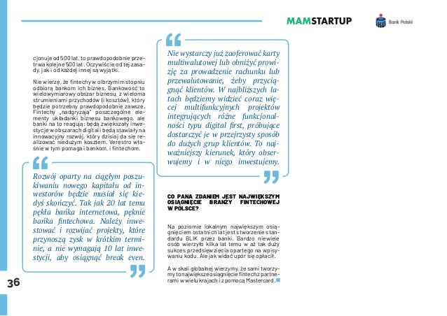 36
cjonuje od 500 lat, to prawdopodobnie prze-
trwa kolejne 500 lat. Oczywiście od tej zasa-
dy, jak i od każdej innej są wyjątki.
Nie wierzę, że fintechy w olbrzymim stopniu
odbiorą bankom ich biznes. Bankowość to
wielowymiarowy obszar biznesu, z wieloma
strumieniami przychodów (i kosztów), który
będzie potrzebny prawdopodobnie zawsze.
Fintechy „nadgryzają” poszczególne ele-
menty układanki biznesu bankowego, ale
banki na to reagują; będą zwiększały inwe-
stycje w obszarach digital i będą stawiały na
innowacyjny rozwój, który dzisiaj da się re-
alizować niedużym kosztem. Verestro wła-
śnie w tym pomaga i bankom, i fintechom.
Rozwój oparty na ciągłym poszu-
kiwaniu nowego kapitału od in-
westorów będzie musiał się kie-
dyś skończyć. Tak jak 20 lat temu
pękła bańka internetowa, pęknie
bańka fintechowa. Należy inwe-
stować i rozwijać projekty, które
przynoszą zysk w krótkim termi-
nie, a nie wymagają 10 lat inwe-
stycji, aby osiągnąć break even.
Nie wystarczy już zaoferować karty
multiwalutowej lub obniżyć prowi-
zję za prowadzenie rachunku lub
przewalutowanie, żeby przycią-
gnąć klientów. W najbliższych la-
tach będziemy widzieć coraz wię-
cej multifunkcyjnych projektów
integrujących różne funkcjonal-
ności typu digital first, próbujące
dostarczyć je w przejrzysty sposób
do dużych grup klientów. To naj-
ważniejszy kierunek, który obser-
wujemy i w niego inwestujemy.
CO PANA ZDANIEM JEST NAJWIĘKSZYM
OSIĄGNIĘCIE BRANŻY FINTECHOWEJ
W POLSCE?
Na poziomie lokalnym największym osią-
gnięciem ostatnich lat jest stworzenie stan-
dardu BLIK przez banki. Bardzo niewiele
osób wierzyło kilka lat temu w aż tak duży
sukces przedsięwzięcia opartego na wpisy-
waniu kodu. Ale jak widać upór się opłacił.
A w skali globalnej wierzymy, że sami tworzy-
mytonajwiększeosiągnięciefintechzpartne-
rami w wielu krajach i z pomocą Mastercard.
 