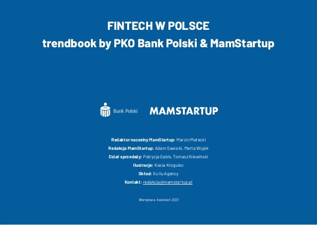 37
FINTECH W POLSCE
trendbook by PKO Bank Polski & MamStartup
Redaktor naczelny MamStartup: Marcin Małecki
Redakcja MamStartup: Adam Sawicki, Marta Wujek
Dział sprzedaży: Patrycja Gabis, Tomasz Niewiński
Ilustracje: Kasia Krogulec
Skład: Ilu Ilu Agency
Kontakt: redakcja@mamstartup.pl
Warszawa, kwiecień 2021
 