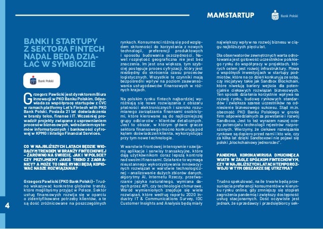 4
BANKI I STARTUPY
Z SEKTORA FINTECH
NADAL BĘDĄ DZIA-
ŁAĆ W SYMBIOZIE
G
rzegorz Pawlicki jest dyrektorem Biura
Innowacji w PKO Banku Polskim. Odpo-
wiada za współpracę startupów z CVC
w ramach platformy Let’s Fintech with PKO
Bank Polski. Posiada 21 lat doświadczenia
w branży telco, finanse i IT. Wcześniej pro-
wadził projekty związane z usprawnianiem
procesów biznesowych, wdrażaniem syste-
mów informatycznych i bankowości cyfro-
wej w KPMG i Inteligo Financial Services.
CO W NAJBLIŻSZYCH LATACH BĘDZIE WIO-
DĄCYM TRENDEM W BRANŻY FINTECHOWEJ
– ZARÓWNO NA ŚWIECIE, JAK I W POLSCE?
CZY PRZYJMIEMY JAKIŚ TREND Z ZAGRA-
NICY? A MOŻE TO INNE RYNKI BĘDĄ KOPIO-
WAĆ NASZE ROZWIĄZANIA?
GrzegorzPawlicki(PKOBankPolski)-Trud-
no wskazywać konkretne globalne trendy,
które moglibyśmy przyjąć w Polsce. Sektor
usług finansowych rozwija się w oparciu
o zidentyfikowane potrzeby klientów, a te
są dość zróżnicowane na poszczególnych
rynkach. Konsumenci różnią się pod wzglę-
dem skłonności do korzystania z nowych
technologii, preferencji produktowych
i sposobu budowania oszczędności. Na-
wet rozpiętość geograficzna nie jest bez
znaczenia. Im jest ona większa, tym szyb-
ciej postępuje proces cyfryzacji, który jest
niezbędny do skrócenia czasu procesów
logistycznych. Wszystkie te czynniki mają
bezpośredni wpływ na poziom zaawanso-
wania usługodawców finansowych w róż-
nych krajach.
Na polskim rynku fintech najbardziej wy-
różniają się nowe rozwiązania z obszaru
płatności elektronicznych i szeroko rozu-
mianego zarządzania finansami osobisty-
mi, które kierowane są do najliczniejszej
grupy odbiorców – klientów detalicznych.
Jest to obszar, w którym główni gracze
sektora finansowego mocno konkurują pod
kątem doświadczeń klienta, wykorzystując
przy tym nowe technologie.
W warstwie frontowej intensywnie rozwija-
my aplikacje i serwisy transakcyjne, które
dają użytkownikom coraz lepszą kontrolę
nad swoimi finansami. Działanie to wymaga
nieustannego wykorzystywania innowacyj-
nych rozwiązań w warstwie technologicz-
nej – analizowanie dużych zbiorów danych,
algorytmy AI, Internetu Rzeczy, przetwa-
rzanie języka naturalnego, wymiana da-
nych przez API, czy technologie chmurowe.
Wśród wymienionych znajduje się wiele
rozwiązań, które według raportu 2020 In-
dustry IT & Communications Survey, IDC
Customer Insights and Analysis będą miały
największy wpływ na rozwój biznesu w cią-
gu najbliższych pięciu lat.
Dla obserwatorów zewnętrznych warta odno-
towania jest gotowość uczestników polskie-
go rynku do współpracy w projektach, któ-
rych celem jest rozwój infrastruktury. Mowa
o wspólnych inwestycjach w startupy pod-
miotów, które na co dzień konkurują ze sobą,
czy inicjatywy takie jak Sandbox Blockchain,
które niwelują bariery wejścia dla poten-
cjalnie ciekawych rozwiązań biznesowych.
Ten sposób działania korzystnie wpływa na
rozwój rynku, budowę rynkowych standar-
dów i zwiększa szanse uczestników na od-
niesienie biznesowego sukcesu. Stąd m.in.
obecność PKO Banku Polskiego w gronie
firm odpowiedzialnych za powstanie i rozwój
Sandboxa. Jest to też wyrazem naszej oce-
ny potencjału technologii rejestrów rozpro-
szonych. Wierzymy, że ciekawe rozwiązania
rynkowe są dopiero przed nami i kto wie, czy
za kilka lat dzięki Sandboxowi nie pojawi się
polski „blockchainowy jednorożec”.
PANDEMIA KORONAWIRUSA DMUCHNĘŁA
WIATR W ŻAGLE SPÓŁKOM FINTECHOWYM.
CZY W NAJBLIŻSZYCH LATACH TEMPO ROZ-
WOJU W TYM OBSZARZE SIĘ UTRZYMA?
Trudno spekulować, na ile trwałe będą prze-
sunięcia preferencji konsumentów w kierun-
ku rynku online, gdy zmniejszy się stopień
zagrożenia pandemią i zwiększy dostępność
usług stacjonarnych. Dość oczywiste jest
jednak, że sprzedawcy i przedsiębiorcy sek-
 