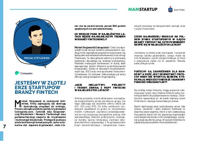 7
JESTEŚMY W ZŁOTEJ
ERZE STARTUPÓW
BRANŻY FINTECH
M
ichał Stryjewski to założyciel Unli-
mited, firmy zajmującej się obsługą
i dystrybucją urządzeń do miningu.
Prezes zarządu polskiej giełdy kryptowalut
Coinquista.com. Członek Izby Gospodar-
czej Blockchain i Nowych Technologii oraz
parlamentarnego zespołu ds. kryptowalut
i technologii blockchain. Prelegent podczas
wielu konferencji tematycznych, autor arty-
kułów dot. kopania kryptowalut. Jako tre-
ner ma na swoim koncie ponad 500 godzin
spędzonych na sali szkoleniowej.
CO WEDŁUG PANA W NAJBLIŻSZYCH LA-
TACH BĘDZIE NAJSILNIEJSZYM TRENDEM
W BRANŻY FINTECHOWEJ?
Michał Stryjewski (Coinquista) - Choć ta odpo-
wiedź może nie być wielkim zaskoczeniem, we-
dług mnie największą popularnością cieszyć się
będązdecentralizowanabankowośćorazusługi
finansowe. Te dwa główne sektory w pierwszej
kolejności doczekają się solidnej przebudowy.
Również tradycyjna bankowość w dużej skali
zaproponuje swoim klientom przechowywanie
kryptowalut, lokaty w aktywach kryptowaluto-
wych (np. BTC) oraz inne pochodne instrumen-
ty bankowe. Co ciekawe, kilka banków już teraz
oferuje usługi związane z kryptografią.
JAKIE INICJATYWY, PROJEKTY
I TRENDY ZNIKNĄ Z MAPY FINTECHU
W NAJBLIŻSZYCH LATACH?
Znikną projekty scentralizowane, zarządza-
ne bezpośrednio przez określone grupy. Do
tego zaliczają się wszelkie oferty takie jak
ICO, IEO oraz STO. Po kilku solidnych ryn-
kowych wpadkach (a przez to stosunkowo
niskim rynkowym zaufaniu) prawdopodob-
nie te trzy inicjatywy kompletnie znikną. Nie
wprowadzają również praktycznie niczego,
co byłoby sporą innowacją. Zamiast bez-
pieczeństwa związanego z kryptowalutami
(czyli decentralizacja i bezpieczne trans-
akcje) stawiają na bezpośredni zarząd oraz
ryzyko finansowe.
CZEGO NAJBARDZIEJ BRAKUJE NA POL-
SKIM RYNKU STARTUPOWYM W UJĘCIU
BRANŻY FINTECH? NA CZYM POWINNIŚMY
SKUPIĆ SIĘ W NAJBLIŻSZYCH LATACH?
Jesteśmy w złotej erze startupów i szczerze
mówiąc ciężko powiedzieć, czego może na
nim brakować, a jeśli czegoś brakuje, to ktoś
z pewnością zaraz na to wpadnie. Resztę
zweryfikuje rynek.
FINTECHY SĄ ZAGROŻENIEM DLA BAN-
KÓW? A MOŻE JEST ODWROTNIE? FINTE-
CHY NIGDY NIE WYGRYZĄ BANKÓW, KTÓ-
RE MAJĄ WIĘKSZE FUNDUSZE I BANKOWY
FUNDUSZ GWARANCYJNY?
Na krótką metę fintechy mogą pozornie zdo-
minować rynek, lecz finalnie fintech tylko mo-
bilizuje banki do podejmowania rozwoju. Osta-
tecznie spowoduje to, że banki zabiorą rynek
fintechom i nastąpi konsolidacja rynków.
Banki zachowają swój wybudowany przez lata
status. Zaufanie i dużo większe fundusze to
dwa kluczowe aspekty, które o tym zadecydują.
Oczywiście banki też nie zignorują kryptowalut
oraz bezpieczeństwa z nimi związanego, a jedy-
nie poszerzą ofertę usług. W oczach klientów to
zdyskredytuje wszelkie inne działalności.
MICHAŁ STRYJEWSKI
 