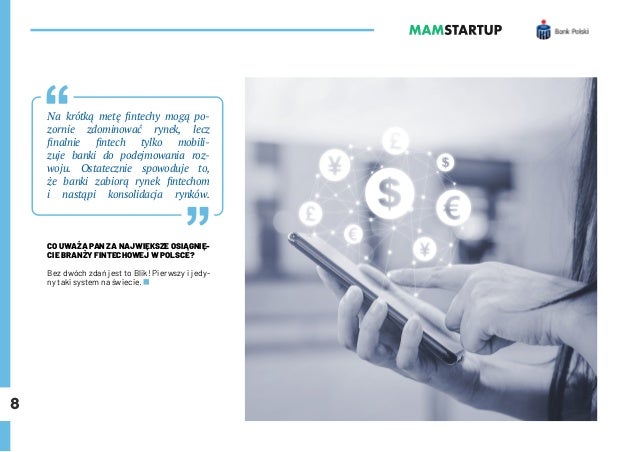 8
Na krótką metę fintechy mogą po-
zornie zdominować rynek, lecz
finalnie fintech tylko mobili-
zuje banki do podejmowania roz-
woju. Ostatecznie spowoduje to,
że banki zabiorą rynek fintechom
i nastąpi konsolidacja rynków.
CO UWAŻA PAN ZA NAJWIĘKSZE OSIĄGNIĘ-
CIE BRANŻY FINTECHOWEJ W POLSCE?
Bez dwóch zdań jest to Blik! Pierwszy i jedy-
ny taki system na świecie.
 