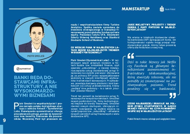 9
BANKI BĘDĄ DO-
STAWCAMI INFRA-
STRUKTURY, A NIE
WYSOKOMARŻO-
WYMI BIZNESAMI
P
iotr Smoleń to współzałożyciel i pre-
zes zarządu polsko-brytyjskiego star-
tupu z sektora fintech – Symmetrical
Labs. Rozwiązanie symmetrical.ai oferuje
pracodawcom usługę „pensja na życzenie”
oraz inne benefity finansowe dla pracow-
ników. Wcześniej Piotr był prezesem za-
rządu i współzałożycielem firmy Turbine
Analytics. Spółka została sprzedana do
inwestora strategicznego w transakcji fi-
nansowanej przez globalny fundusz private
equity. Posiadacz tytułu CFA. Absolwent
Szkoły Głównej Handlowej oraz Stanford
Graduate School of Business.
CO WEDŁUG PANA W NAJBLIŻSZYCH LA-
TACH BĘDZIE NAJSILNIEJSZYM TRENDEM
W BRANŻY FINTECHOWEJ?
Piotr Smoleń (Symmetrical Labs) - W naj-
bliższych latach głównym trendem w fin-
tech będzie tzw. embedded finance, czyli
zjawisko „unbundlingu”, a inaczej mówiąc,
rozczepiania usługi standardowej usługi fi-
nansowej na czynniki pierwsze i oferowanie
jej za pomocą API przez wyspecjalizowane
podmioty w nowych interfejsach użytkow-
nika i kontekstach biznesowych. Przykłado-
wo, powstają dostawcy płatności, kont ban-
kowych czy usługi przewalutowania, którzy
„zasilają” inne podmioty – to z takich „kloc-
ków” powstał Revolut!
Trend ten pozwoli na świadczenie usług fi-
nansowychwnowychkontekstach.Umożliwi
nowym podmiotom (np. firmy technologicz-
ne) wejście do branży finansowej. Umożliwi
również nowym startupom, oferującym ni-
szowe rozwiązania, na szybkie wejście na
rynek (poprzez tzw. „rebundling” – składanie
nowych szerokich usług finansowych z wielu
dostawców API).
JAKIE INICJATYWY, PROJEKTY I TRENDY
ZNIKNĄ Z MAPY FINTECHU W NAJBLIŻ-
SZYCH LATACH?
Nie wierzę w lokalnych dostawców otwar-
tej bankowości/API agregujących konta. Ich
funkcjonalności szybko mogą przejąć mię-
dzynarodowi gracze, którzy łatwo poszerzą
ofertę dla fintechów o nowy kraj.
Dziś to takie biznesy jak Netflix
czy Facebook są głównymi be-
neficjentami zaawansowanej in-
frastruktury telekomunikacyjnej,
którą stworzyły telecomy, ale nie
potrafiły jej zmonetyzować na po-
równywalnym poziomie. Trend
powtórzy się w bankowości.
CZEGO NAJBARDZIEJ BRAKUJE NA POL-
SKIM RYNKU STARTUPOWYM W UJĘCIU
BRANŻY FINTECH? NA CZYM POWINNIŚMY
SKUPIĆ SIĘ W NAJBLIŻSZYCH LATACH?
Polskifintechmocnoodstajepodwzględeminno-
PIOTR SMOLEŃ
 