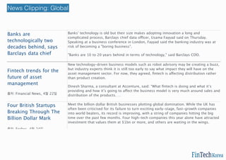 Banks are
technologically two
decades behind, says
Barclays data chief
출처: ShareCast, 4월 23일
Banks' technology is old but their size makes adopting innovation a long and
complicated process, Barclays chief data officer, Usama Fayyad said on Thursday.
Speaking at a business conference in London, Fayyad said the banking industry was at
risk of becoming a "boring business".
"Banks are 10 to 20 years behind in terms of technology," said Barclays CDO.
http://bit.ly/1dcTy3M
Fintech trends for the
future of asset
management
출처: Financial News, 4월 22일
New technology-driven business models such as robot advisory may be creating a buzz,
but industry experts think it is still too early to say what impact they will have on the
asset management sector. For now, they agreed, ﬁntech is affecting distribution rather
than product creation.
Dinesh Sharma, a consultant at Accenture, said: “What ﬁntech is doing and what it’s
providing and how it’s going to affect the business model is very much around sales and
distribution of the products. …
http://bit.ly/1Er1xnR
Four British Startups
Breaking Through The
Billion Dollar Mark
출처: Forbes, 4월 24일
Meet the billion dollar British businesses plotting global domination. While the UK has
often been criticised for its failure to turn exciting early-stage, fast-growth companies
into world beaters, its record is improving, with a string of companies hitting the big
time over the past few months. Four high-tech companies this year alone have attracted
investment that values them at $1bn or more, and others are waiting in the wings.
http://onforb.es/1EAcjKm
News Clipping: Global
 