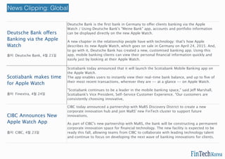 Deutsche Bank offers
Banking via the Apple
Watch
출처: Deutsche Bank, 4월 21일
Deutsche Bank is the ﬁrst bank in Germany to offer clients banking via the Apple
Watch / Using Deutsche Bank's "Meine Bank" app, accounts and portfolio information
can be displayed directly on the new Apple Watch.
A new chapter in the relationship people have with technology: that's how Apple
describes its new Apple Watch, which goes on sale in Germany on April 24, 2015. And,
to go with it, Deutsche Bank has created a new, customised banking app. Using this
app, mobile banking clients can view their personal ﬁnancial information quickly and
easily just by looking at their Apple Watch.
http://bit.ly/1GusRE1
Scotiabank makes time
for Apple Watch
출처: Finextra, 4월 24일
Scotiabank today announced that it will launch the Scotiabank Mobile Banking app on
the Apple Watch.
The app enables users to instantly view their real-time bank balance, and up to ﬁve of
their most recent transactions, wherever they are -- at a glance -- on Apple Watch.
"Scotiabank continues to be a leader in the mobile banking space," said Jeff Marshall,
Scotiabank's Vice President, Self-Service Customer Experience. "Our customers are
consistently choosing innovative,
CIBC Announces New
Apple Watch App
출처: CIBC, 4월 23일
CIBC today announced a partnership with MaRS Discovery District to create a new
corporate innovation hub and join MaRS' new FinTech cluster to support future
innovations.
As part of CIBC's new partnership with MaRS, the bank will be constructing a permanent
corporate innovation space for ﬁnancial technology. The new facility is expected to be
ready this fall, allowing teams from CIBC to collaborate with leading technology talent
and continue to focus on developing the next wave of banking innovations for clients.
http://bit.ly/1yWdwJy
News Clipping: Global
 