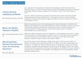 Fintech demand
exploding worldwide
출처: Banking Exchange, 4월 22일
As a measure of the gargantuan inﬂuence of technology on the future directin of
ﬁnancial services, a recent survey by Accenture ﬁnds that global investment in ﬁnancial-
technology (ﬁntech) ventures tripled to $12.2 billion in 2014, from $4.05 billion in
2013.
Last year, ﬁntech investment increased at more than three times the rate of overall
venture capital investment. While the U.S. still captures the lion’s share of ﬁntech
investment, Europe experienced the highest growth rate, with an increase of 215% to
$1.48 billion in 2014.
http://bit.ly/1FlOVPy
Where Are Mobile
Payments Headed?
출처: EnterpriseAppsToday, 4월 22
일
Apple has garnered much of the mobile payments hype following the introduction of
Apple Pay last October and the Apple Watch this month, but Apple's solution is only one
of many that payments providers are considering as they try to stay ahead of the
expected growth in mobile payments, which some experts expect to become
commonplace in the next few years.
Apple Pay, while continuing to grow in popularity, is still available at less than 1 million
of an estimated 12 million payment terminals in the U.S. That means there is plenty of
room for Samsung and other players that are coming out with their own mobile
payments solutions to get a share of the nascent market.
Why Should New
Payment Entrepreneurs
Focus On Proximity
Payments?
출처: LTP, 4월 24일
As per the statistics from eMarketer, global retail sales in 2014 was $22 trillion, of
which e-commerce sales amounted to only $1.3 trillion. So, for every dollarspent on e-
commerce, 17 dollars are spent in physical stores or being paid in person. So the big
question is: Shouldn’t the entrepreneurs be focusing on the bigger chunk? This makes
us think that the entrepreneurs looking at the payments and commerce space should be
spending more mindshare on innovation in the bigger pie. Proximity payments clearly
provide a pathway here..
http://bit.ly/1IQj8VY
News Clipping: Global
 