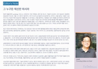 그 누구든 혁신만 하시라
이성주
Founding Editor-in-Chief
Editor’s Note
P2P 대출(P2P Lending) 서비스는 핀테크의 가장 주목받는 분야 중 하나다. 개념은 단순하다. 돈이 필요한 사람에게
돈을 빌려 주는데, 이를 누구 혼자서 빌려주는 것이 아니라 십시일반으로 빌려준다는 것이다. 돈을 빌리는 사람은 고금
리가 아닌 저금리 혹은 중금리로 대출을 할 수 있어 좋고, 돈을 빌려주는 사람들은 낮은 위험을 감수하면서 상대적으로
높은 수익을 올릴 수 있게 된다는 것이다. 이런 시스템이 가능한 것은 인터넷과 모바일 환경을 백분 활용하기 때문에
본지점 건물이나 상주 인원 등이 불필요한 비용을 없앨 수 있기 때문이다. 세계적으로 성공한 사례는 렌딩클럽이 있고,
해외의 성공한 핀테크 기업 중 상당 수는 이같은 P2P 렌딩 서비스를 모델로 삼고 있다. 국내도 한 P2P 대출 서비스
업체가 최근 코스콤에서 개최한 경진대회에서 상을 받기도 했다.
최근 시장조사에 따르면, 미국에서는 지난 2012년 기준으로 P2P 플랫폼을 통해 이뤄진 대출 금액이 9억달러에 육박
했고 2014년에는 66억달러로 급증했다. 이같은 성장세는 계속 이어져 오는 2016년에는 328억달러로 늘어날 것이란
전망이다.
고금리 대부가 국내 경제의 골칫거리의 하나로 떠오르고 있다. 금융감독원에 따르면 2014년 말 기준 대부업체 등록수
는 8694개다. 그나마 대부업 상한금리를 적용해 2010년 말의 1만4014개와 비교해 37.9% 줄었다는 게 당국의 설명
이다. 다만 사라진 중소형 대부업체 대부분이 신종 유사 수신 업체로 변모했을 가능성이 큰 것으로 당국은 보고 있다.
금융위원회의 조사에 따르면 2014년 6월말 기준으로 대부업체를 이용하는 사람은 255만명에 달하는 것으로 파악됐
다. 우리나라 전체 인구 중에, 한 스무 명 중의 한 사람 정도는 대부업체를 이용하시는 셈이다.
눈여겨 볼 대목은 전체 이용자 중에 4분의 3은 신용도가 아주 낮은 사람들이지만, 4등급에서 6등급까지의 중간 수준
의 신용도인 사람의 비중도 22% 가량으로 나타났다는 것이다. 이들의 경우 제2 금융권. 카드론이나 할부금융사에서
신용대출 정도는 받을 수 있는 사람이지만 ‘그냥 편리해서 이용한다’는 것으로 조사됐다는 점이다.
카이스트 이민화 교수는 “우리나라는 중금리 시장이 전무해서 고금리에 노출된 대출자들이 많다”며 “P2P 대출형 핀테
크는 자산가에게는 투자처 확대를, 대출자에게는 낮은 금리 선택의 기회를 제공한다”고 말했다.
사실 P2P 대출 문제의 경우, 기술의 문제라기 보다는 제도의 문제라고 볼 수 있다. 사회적 문제가 심각한 고리 대부업
에 대해 강제적으로 고금리를 막는 조치는 미봉책에 불과하다는 게 입증되고 있음에도 불구하고 저금리 혹은 중금리
시장을 열기 위한 P2P 대출 사업을 할 수 있도록 허용하는 법안은 수년째 통과되지 않고 있다.
 