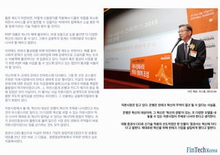 물론 제도가 마련되면, 어떻게 신용평가를 적용해서 디폴트 위험을 최소화
하면서 서비스를 유지 발전할 수 있을지는 빅데이터 접목에서 소셜 평판 적
용 등에 이르는 기술 적용의 몫이 될 것이다.
P2P 대출은 하나의 예에 불과하다. 파생 상품으로 눈을 돌리면 더 다양한
혁신의 대상이 줄 서 있다. 그래서 금융투자 업계는 이제야말로 자신들이
나서야 할 때라고 말한다.
이외에도 핀테크 활성화를 위해 마련해야 할 제도는 여럿이다. 예를 들어
사회적 문제가 심각한 고리 대부업에 대해 강제적으로 고금리를 막는 조치
는 미봉책에 불과하다는 게 입증되고 있다. 저금리 혹은 중금리 시장을 열
기 위한 P2P 대출 사업을 할 수 있도록 잠자고 있는 법안의 통과를 서둘러
야 할 것이다.
지난주에 두 군데의 핀테크 컨퍼런스에 다녀왔다. 그중 한 곳은 코스콤이
주최한 ‘자본시장에서의 핀테크 생태계 조성’ 행사였다. 지금껏 국내에서
핀테크에 대한 관심은 주로 지급결제에 쏠렸고(사실 핀테크 바람을 촉발한
출발점이 여기부터였으니까…), 자연스럽게 은행과 카드가 얘기의 중심 축
에 있었던 것이 사실이다. 이 행사는 사실 자본시장이 공개적으로 핀테크를
향한 주도적 움직임을 선언하는 자리였다. 그 선봉에는 금융투자협회의 황
영기 회장이 섰다.
자본시장에서 볼 때, 혁신의 대상인 은행이 혁신의 주체로 나서겠다고 하는
것이 우스꽝스러운 일이고, 더 다양한 혁신을 꾀할 수 있는 자본시장이 적
극 나서야 제대로 된 혁신이 일어날 수 있다는 메시지에 방점이 찍혔다. 과
거 온라인증권사의 출현으로 불러 일으킨 시장 판도 변화의 주역들이 바로
자본시장이었다는 점을 상기하는 것도 잊지 않았다.
증권사 CIO 출신으로 지금은 핀테크 기업의 창업자겸 CEO가 된 문홍집
대표를 만난 것은 바로 그 다음날, 경영정보학회에서 주최한 핀테크 심포
지움에서였다.
사진 제공: 코스콤, 2015.04
자본시장은 믿고 있다. 은행은 핀테크 혁신의 주역이 결코 될 수 없다는 사실을.
은행은 혁신의 대상이며, 그 혁신은 ‘혁신의 경험’이 있는, 또 다양한 모델을 내
놓을 수 있는 자본시장이 주체로 나서야 한다고 생각한다.
대형 증권사 CIO로 신기술 적용의 선도자였던 한 인물이 ‘증권사는 혁신에 더디
다’고 말한다. 제대로된 혁신을 위해 핀테크 기업을 설립하게 됐다고 말한다.
 