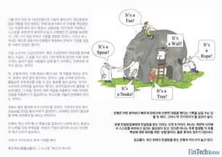 그를 만난 것은 한 15년전쯤으로 거슬러 올라간다. 대신증권의
CIO 역할을 하던 때였다. 한때 증권사에서 IT 부문을 책임졌던
그는 지금에 와서 당시 증권사, 금융권을 ‘인간계’로 지칭하고,
스스로를 ‘로봇계’라 말하면서 당시 진행됐던 IT 접목을 회상했
다. 그런 그가 지금 핀테크 기업을 설립한 것이다. 그러고 보니
국내도 제도권 금융사의 C레벨이 독립해서 핀테크 기업을 설립
한 사례가 있었던 셈이다.
사실 누군가는 수십년전부터, 혹은 수년전부터 핀테크를 준비해
왔고, 지금도 그 길을 가고 있다. 다만 변한게 있다면 이제 ‘핀테
크’라는 용어가 많은 사람들의 입에 붙기 시작했고, 전방위로 퍼
지고 있다는 것이다.
자, 이렇게 하자. 이제 정부는 빠지시라. 제 역할을 하라는 것이
다. 정부는 판만 깔아 놓으라는 것이다. 금융 소비에 있어서도
불필요한 우회경로를 피할 수 있는 통로를 열어 달라는 것이다.
소비자의 선택권을 넓히자는 얘기다. 온라인증권사의 출현을 가
능케 했던, 그 한줄 ‘온라인 계좌 개설을 허용한다’ 처럼 ‘비대면
인증을 허용한다’가 절실하다는 목소리를 서둘러 반영해야 한다
는 것이다.
국회는 법안 통과에 적극 나서야 할 것이다. 크라우드펀딩 법이
오늘(4월 27일) 통과 여부가 결정된다. 이외에도 핀테크 활성화
를 위해 마련해야 할 제도는 여럿이다.
은행의 ‘혁신 의지’를 더 촉발시킬 증권사가 나와야 하고, 증권사
의 노력을 더욱 부채질할 핀테크 기업이 쏟아져 나오는 선순환
의 혁신 고리가 필요하다.
이제 IT 자이언트도 본격 가세할 때다.
흑묘백묘(黑猫白猫)다. 그 누구든 ‘혁신’만 하시라.
은행은 어떤 분야보다 빠르게 핀테크에 선제적 대응을 했다는 기록을 남길 수는 있
을 듯 하다. 그러나 딱 거기까지가 될 공산이 높다.
유명 컨설팅업체에게 컨설팅을 받는 이유는 크게 두가지다. 하나는 객관적 시각에
서 스스로를 바라보고 싶다는 필요성이 있고, 또다른 하나는 추후 발생할 지 모를
책임에 대한 회피를 위한 ‘보험’용이다. 물론 후자의 경우가 다반사다.
공교롭다. 최근 핀테크 컨설팅을 받는 은행과 카드사가 늘고 있다.
 