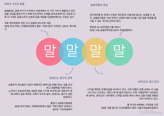 말
핀테크는 생사의 문제
금융투자 회사들은 지금이 혁명적인 패러다임 전환기라는 것을 인식
하고 경쟁력을 키워야 한다.
노키아나 모토로라처럼 새로운 변화 시기에 적극적으로 대응하지 못
해 쇠퇴의 길로 빠져든 사례가 무수히 많다. 핀테크는 생사가 걸린
문제이다.
황영기 금융투자협회장
22일 한국거래소 국제회의장에서 열린 ′자본시장IT 컨퍼런스
2015′ 기조연설에서
말 말
JP모건도 떨고 있다
디지털 혁명은 은행산업을 파괴하고 있다. 이제 은행의 경쟁 상대는 타 금융
사가 아닌 스타벅스, 페이스북 등 일반기업이다. 하루 거래금액이 10조달러
에 달하는 JP모건도 16억명의 고객을 보유한 페이스북이 금융시장을 위협한
다며 우려하고 있다.
톰 무쉬안 KPMG 고객경영 고문
22일 서울 웨스틴 조선호텔에서 열린 서울국제금융포럼에서
국회내 가치의 충돌
2008년도 금융 위기가 터지면서 국회내에서 두 가지 가치가 충돌하고 있다.
금융 산업을 발전시키기 위해 전근대적인 규제를 걷어내야한다는 주장과 더
욱 더 거세진 금융소비자 보호에 입법 역량을 집결해야한다는 주장도 있다.
국회 정무위원회 여당 간사 김용태 새누리당 의원
22일 한국거래소 국제회의장에서 열린 ′자본시장IT 컨퍼런스 2015′ 축사에
서
합종연횡이 핵심
인터넷은행 등 핀테크 산업은 제조업과 이종교배 없이는 성공할 수 없
다. 금융회사들은 이번 핀테크 산업에 대한 도전을 다른 업종 역량을 흡
수할 수 있는 계기로 삼아야 한다.
변준영 보스턴컨설팅그룹 파트너
23일 서경 금융전략포럼 2015 주제강연에서
말
 