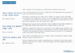 핀테크 스타트업, 속속 투자 유
치 성공…생태계 조성되나
출처: 세계일보, 4월 24일
핀테크 스타트업이 투자 유치에 성공하는 등 스타트업의 핀테크 사업 생태계가 조성되고 있다.
24일 스타트업계에 따르면 한국NFC가 최근 2차 유치를 한데 이어 P2P 대출・대출형 크라우드펀딩 업체인 '8
퍼센트'가 최근 유치를 받은 것으로 확인됐다.
업계 관계자는 "지난해 비트코인 관련 스타트업 '코빗'과 '코인플러그' 및 간편송금 스타트업 '비바리퍼블리
카'가 해외로부터 10억씩 유치를 받았고, 한국NFC도 10억 투자 유치를 받았다"며 "최근 8퍼센트가 투자를 받
고, 최근 한국NFC가 2차 투자를 받는 등 시장・기술성이 있는 스타트업들이 투자 유치에 성공해 핀테크 스타트
업이 본격적인 사업을 펼칠 수 있는 기반이 조성되고 있다"고 밝혔다.
핀테크 협력틀 '오픈 플랫폼'에
은행들 ‘시큰둥’
출처: 뉴스1, 4월 24일
API(Application Program Interface)로 불리우는 '금융 오픈 플랫폼'이 ICT기술기업들과 은행들간에 핀
테크 생태계구축을 위한 협력의 틀로 부상했지만 대다수 은행들이 엄두를 내지 못하고 있다.
은행권에서는 농협은행 정도만 의욕적으로 나서고 있을 뿐이다. 나머지 은행들은 필요성은 공감하면서도 미처
행동으로 옮기지 못하고 있다. 농협은행의 경우 새로운 트렌드에서는 앞서가자는 취지에서 전략적으로 추진하
는 모양새다. 비상장 금융그룹으로서 공공성이 다른 은행에 비해 상대적으로 강조되다 보니 오픈 플랫폼 같은
사회성이 강한 투자에도 거부감이 덜한 모습이다.
http://bit.ly/1OObRHU
"핀테크시대 성공열쇠는 합종
연횡”
출처: 서울경제, 4월 23일
"핀테크 시대에서 기존 은행업의 질서와 승자는 무의미합니다. 금융과 기술의 융합이라는 새판에서는 '합종연
횡'을 잘하는 금융사만이 살아남을 것입니다."
변준영 보스턴컨설팅그룹 파트너는 제8회 서경 금융전략포럼 2015 주제강연에서 "핀테크 산업이 금융업의
새판을 짜는 촉매가 될 것"이라고 강조했다. 핀테크에 대한 생존법이 곧 앞으로의 금융환경을 헤쳐나갈 열쇠가
될 것이라는 설명이다.
News Clipping
 