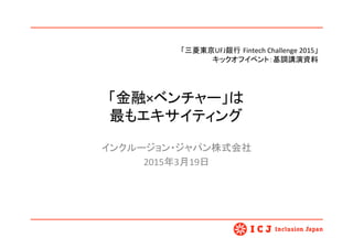 「金融×ベンチャー」は 
最もエキサイティング	
インクルージョン・ジャパン株式会社	
  
2015年3月19日	
  
	
1	
「三菱東京UFJ銀行 Fintech	
  Challenge	
  2015」	
  
キックオフイベント：基調講演資料　	
 